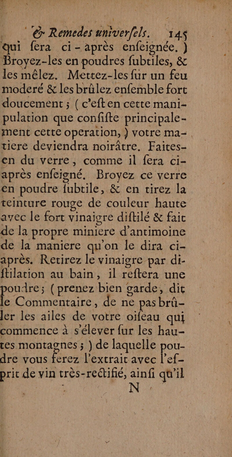 …. ‘‘@ Remedes univerfels. 14 qui fera ci-après enfeignée. ) Broyez-les en poudres fubtiles, &amp; les mêlez. Mettez-les fur un feu moderé &amp; les brûlez enfemble fort doucement ; ( c'eften cette mani- pulation que confifte principale- ment cette operation, } votre ma. tiere deviendra noirâtre. Faites- en du verre, comme il fera ci- après enfeigné, Broyez ce verre en poudre fubtile, &amp; en tirez la teinture rouge de couleur haute avec le fort vinaigre diftilé &amp; faic de la propre miniere d’antimoine de la maniere quon le dira ci- après. Retirez le vinaigre par di- ftilation au bain, il reftera une poudre; ( prenez bien garde, dit le Commentaire, de ne pas brû- ler les ailes de votre oïfeau qui commence à s'élever {ur les hau- ces montagnes ; ) de laquelle pou- dre vous ferez l'extrait avec l’ef-