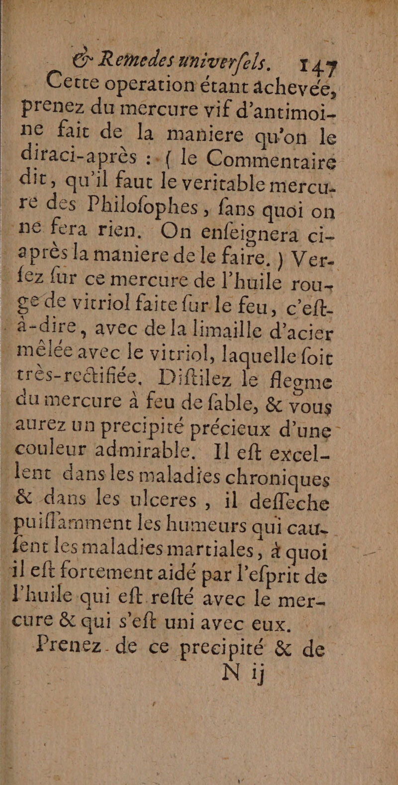 Cetre Opération étant âchevée, prenez du mercure vif d’antimoi- ne fait de la maniere qu'on le diraci-après :.{ le Commentaire dit, qu'il faut le veritable mercu re des Philofophes , fans quoi on ne fera rien. On enfeisnera ci- . après la maniere dele faire, ) Ver- _ {ez für ce mercure de l’huile rou- ge de vicriol faite {ur le fou c'eft- ä-dire, avec de la limaille d'acier . mêlée avec le vitriol, laquelle foie très-rectifiée, Diftilez le fleome du mercure à feu de fable, &amp; vous aurez un preci pité précieux d’une couleur admirable. Il eft excel lent dansles maladies chroniques &amp; dans les ulceres , il deffeche puiflamment les humeurs qui cat fent les maladies martiales, 4 quoi il eft forcement aidé par l’efprit de l'huile qui eft.refté avec le mer- cure &amp; qui s'eft uni avec eux. Prenez. de ce precipité &amp; de 2 | N ij