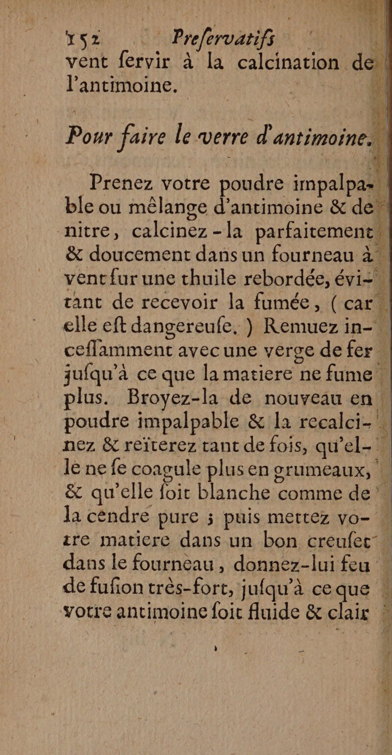 D | PE \ XS2 Prferoatifs vent BE à la calcination. de l’antimoine. D | CR: || En A) *.à| Pour faire Le verre d'antimoine, Prenez votre poudre impalpas ble ou mêlange d’antimoine &amp; de” -nitre, HP la aa | &amp; doucement dans un fourneau à à. vent{ur une thuile rebordée, éviz tant de recevoir la fumée, (car. elle eft dangereufe, ) Remuez in-. ceflamment avec une verve de fer. qjuiqu’à ce que la matiere ne fume plus. Broyez-la de nouveau en | poudre impalpable &amp; la recalci- 4 nez &amp; reïterez tant de fois, qu el. le ne fe coagule plus en grumeaux, | &amp; qu’elle ie blanche comme de la céndre pure ; puis mettez vo- ire matiere dans un bon creufet- dans le fourneau, donnez-lui feu de fufon très-fort, jufqu'à ceque : votre antimoine loit fluide &amp; chair jl