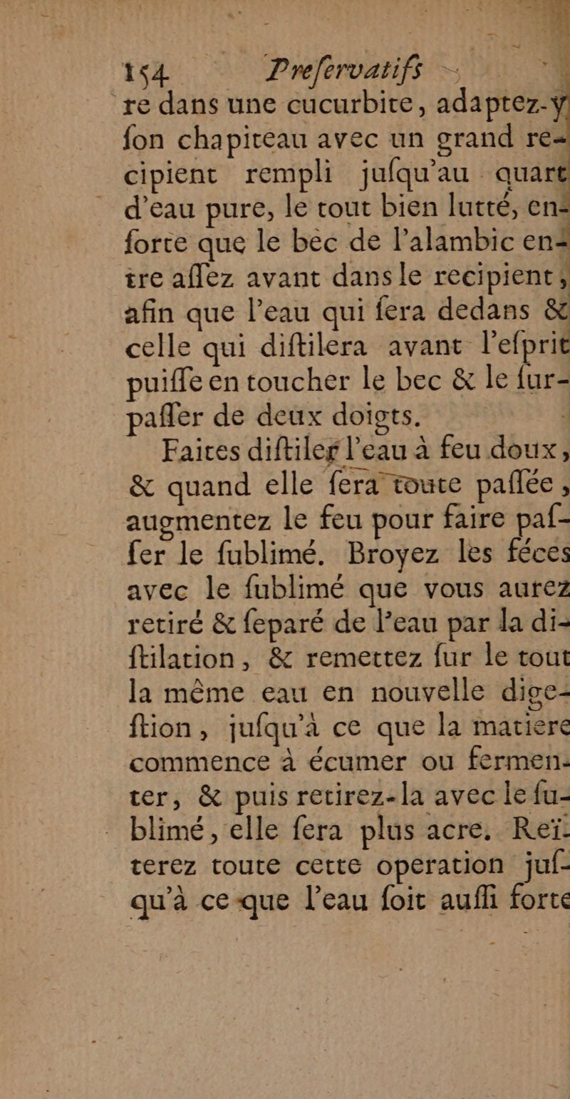 164 Prefervatiff — re dans une cucurbite, adaptez-y fon chapiteau avec un grand re cipient rempli jufqu'au quart d’eau pure, le cout bien lutté, en- forte que le béc de l'alambic en tre aflez avant dansle recipient, afin que l’eau qui fera dedans &amp; celle qui diftilera avant l’efprit puiffe en toucher le bec &amp; le {ur- pafler de deux doigts. 4 Faices diftiler l’eau à feu doux, &amp; quand elle fera toute pallée, augmentez le feu pour faire paf- fer le fublimé. Broyez les féces avec le fublimé que vous aurez retiré &amp; feparé de l’eau par la di- ftilation, &amp; remettez fur le tout la même eau en nouvelle dige- ftion, jufqu'à ce que la matiere commence à écumer ou fermen: ter, &amp; puis retirez-la avec le fu- blimé, elle fera plus acre. Reï: terez toute cette operation juf- qu'à ceque l’eau foit aufli forte