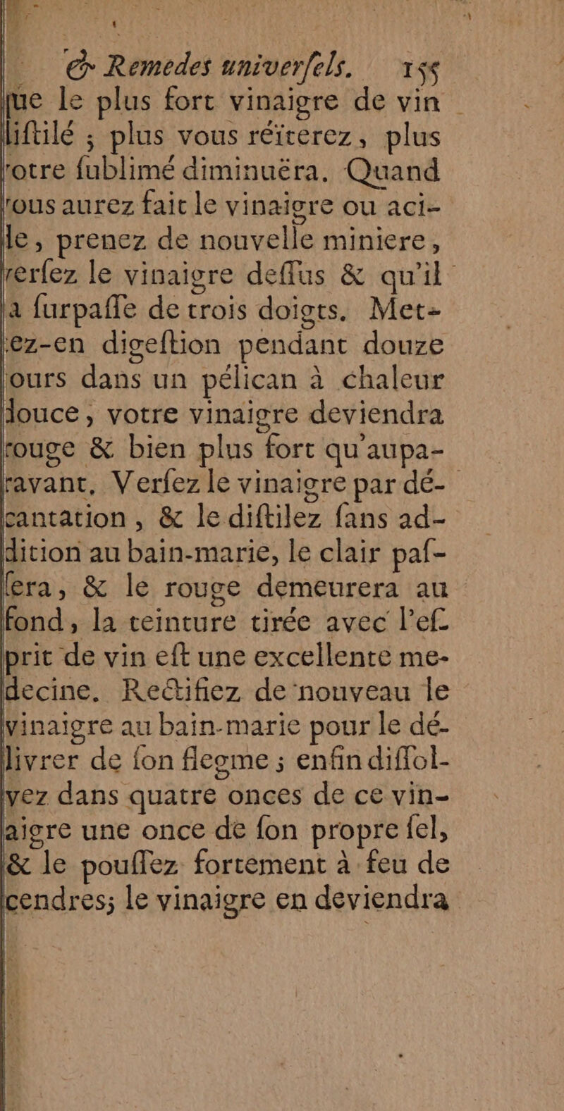 € Remedes univerfels. 1$s pue le plus fort vinaigre de vin liftilé ; plus vous réïterez, plus otre fublimé diminuéra. Quand tous aurez fait le vinaigre ou aci- le , prenez de nouvelle miniere, rerfez le vinaigre deffus &amp; qu'il | a furpaffe de trois doigts. Met ‘ez-en digeftion pendant douze jours dans un pélican à chaleur douce, votre vinaigre deviendra rouge &amp; bien plus fort qu'aupa- ravant, Verfez le vinaigre par dé- cantation , &amp; le diftilez fans ad- dition au bain-marie, le clair paf- (era, &amp; le rouge demeurera au fond, la teinture tirée avec lef prit de vin eft une excellente me- decine. Rectifiez de nouveau Île vinaigre au bain-marie pour le dé- livrer de fon fleome ; enfin diflol- vez dans quatre onces de ce vin- aigre une once de fon propre {el, &amp; le poullez fortement à feu de cendres; le vinaigre en deviendra