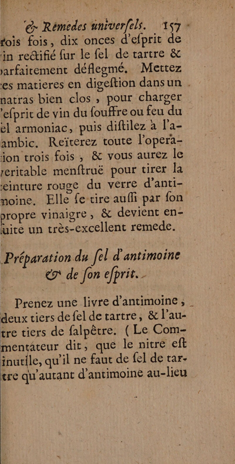 fois fois, dix onces d’efprit de in rectifié fur le fel de tartre &amp; jarfairement déflegmé. Mettez es matieres en digeftion dansun . natras bien clos , pour charger ’efprit de vin du fouffre ou feu du el armoniac, puis diftiléz à l'a- ambic. Reïterez toute l'opera- jon trois fois , &amp; vous aurez le zeritable menftruë pour tirer la einture rouge du verre d’anti- moine, Elle fe-tire aufli par fon propre vinaigre , &amp; devient en- ire un très-excellent remede. Préparation du fel d'antimoine € de fon efprit. : Prenez une livre d’antimoine ; deux tiers defel detartre, &amp; l’au- tre tiers de falpêtre. ( Le Com- mentateur dit, que le nitre eft inurile, qu'il ne faut de fe] de tar- tre qu'autant d’antimoine au-lieu