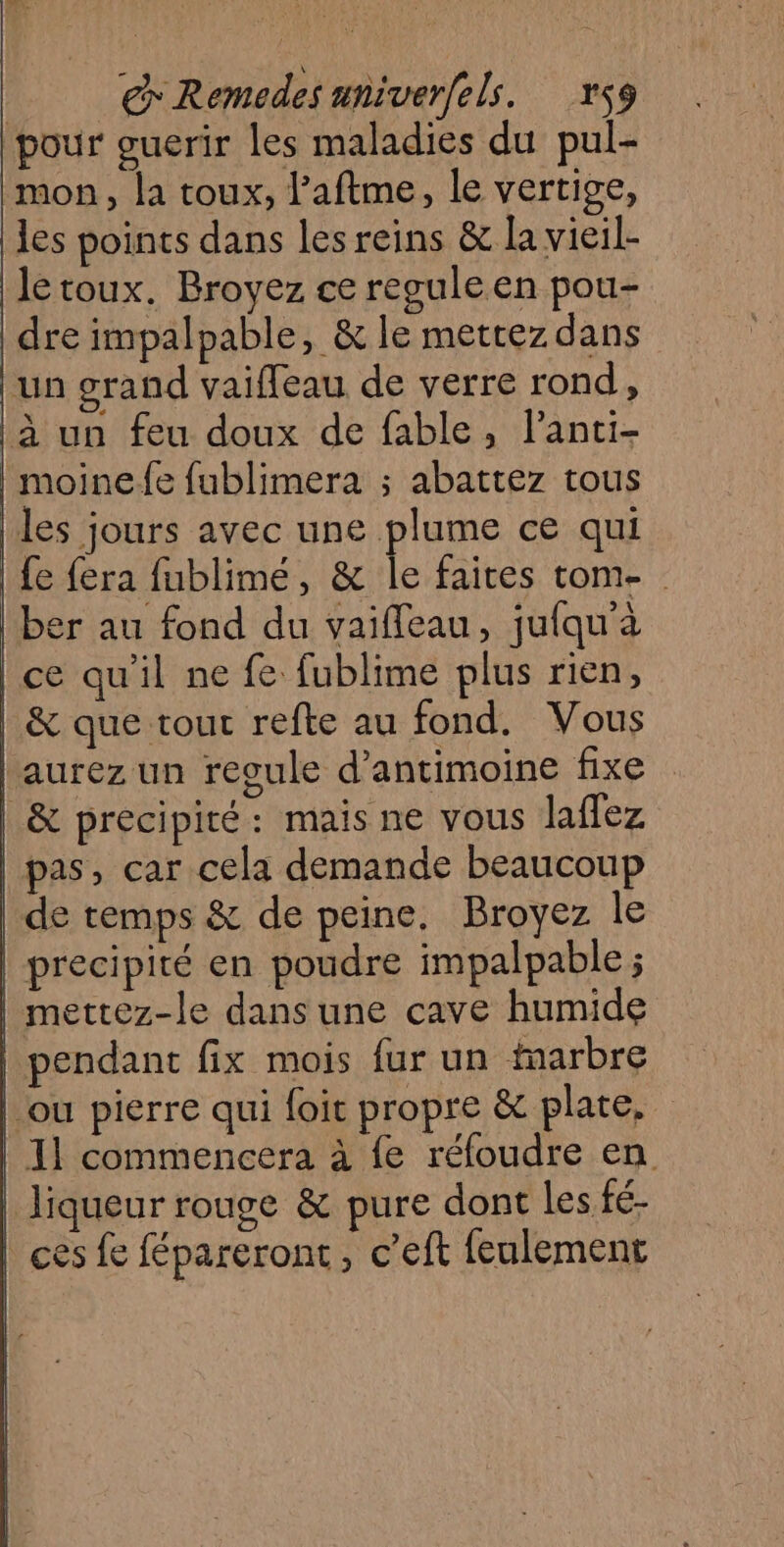 € Remodes univerfels. rs9 pour guerir les maladies du pul- mon, la toux, l’aftme, le vertige, les points dans les reins &amp; la vieil- Jletoux. Broyez ce reguleen pou- dre impalpable, &amp; le mettez dans un grand vaiffeau de verre rond, à un feu doux de fable, lanti- |moinefe fublimera ; abattez tous les jours avec une plume ce qui | fe fera fublimé, &amp; le faites tom- ber au fond du vaifleau, jufqu'a | ce qu'il ne fe fublime plus rien, | &amp; que tour refte au fond. Vous aurez un regule d’antimoine fixe | &amp; précipité: mais ne vous laffez | pas, car cela demande beaucoup | de temps &amp; de peine. Broyez le | precipité en poudre impalpable ; | mettez-le dans une cave humide | pendant fix mois fur un marbre | ou pierre qui foit propre &amp; plate. | 11 commencera à fe réfoudre en Jiqueur rouge &amp; pure dont Les fé- | ces fe fépareront, c’eft feulement