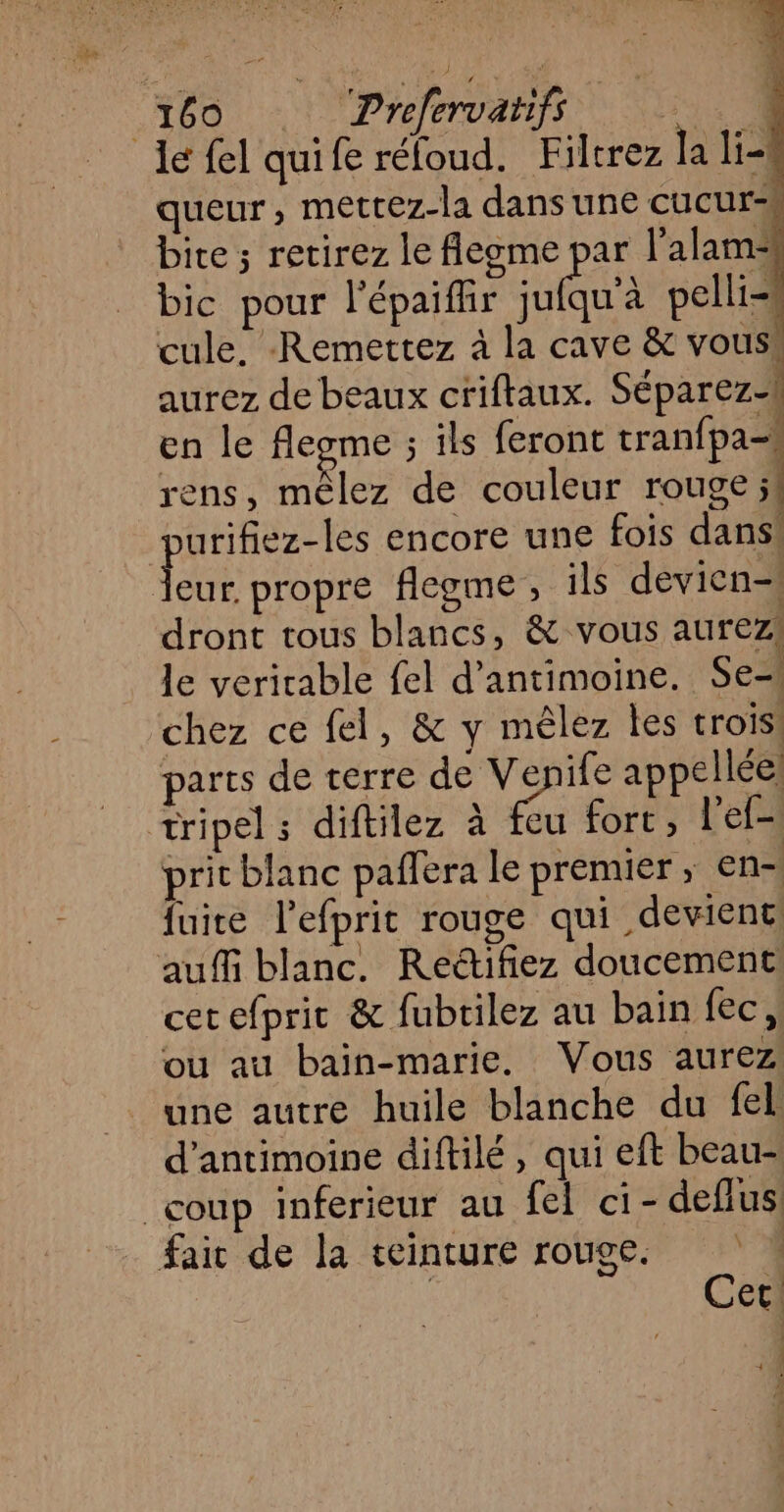 Ie fel quife réfoud. Filtrez la li- queur, metrez-la dans une cucurs bite; retirez le flegme par l’alam- bic pour l'épaifhr sulau'à pelli= cule, -Remettez à la cave &amp; vous! aurez de beaux criftaux. Séparez en le flegme ; ils feront tranfpa=4 rens, mêlez de couleur rouge jt urifiez-les encore une fois dans LES propre flegme, ils devien-! dront tous blancs, &amp; vous aurez! le verirable fel d’antimoine. Se-! chez ce fel, &amp; y mêlez les trois! parts de terre de Venife appelléel tripel ; diftilez à feu fort, l'ef- prit blanc paffera le prenuer ; en- fuite l’efprit rouge qui deviene auffi blanc. Reétifiez doucement cer efpric &amp; fubrilez au bain fec, ou au bain-marie. Vous aurez une autre huile blanche du fel d’antimoine diftilé, qui eft beau- coup inferieur au fel ci - deflus faic de la teinture rouge. « | Cet 4