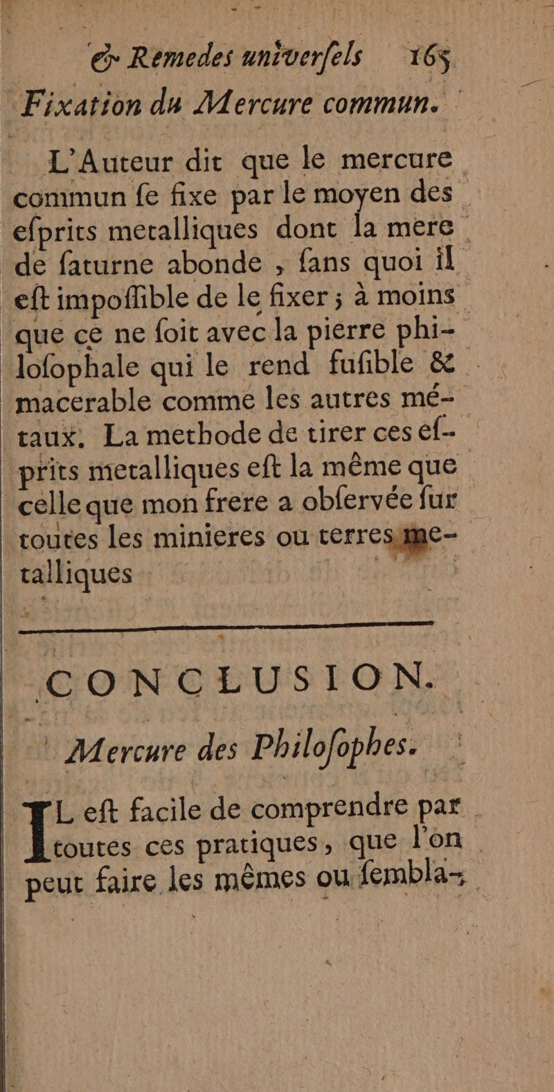 Fixation du Mercure commun. L'Auteur dit que le mercure. commun fe fixe par le moyen des. efprits metalliques dont la mere. de faturne abonde , fans quoi il _eft impofñfible de le fixer ; à moins que ce ne foit avec la pierre phi- lofophale qui le rend fufible & macerable comme les autres mé- taux. La methode de tirer ces ef- prits meralliques eft la même que celle que mon frere a obfervée fur routes les minieres ou terresme- talliques SAN PTS | CONCLUSION. ? Mercure des Philofophes. we. eft facile de comprendre par. toutes ces pratiques, que l'on AY peut faire les mêmes ou fembla- |