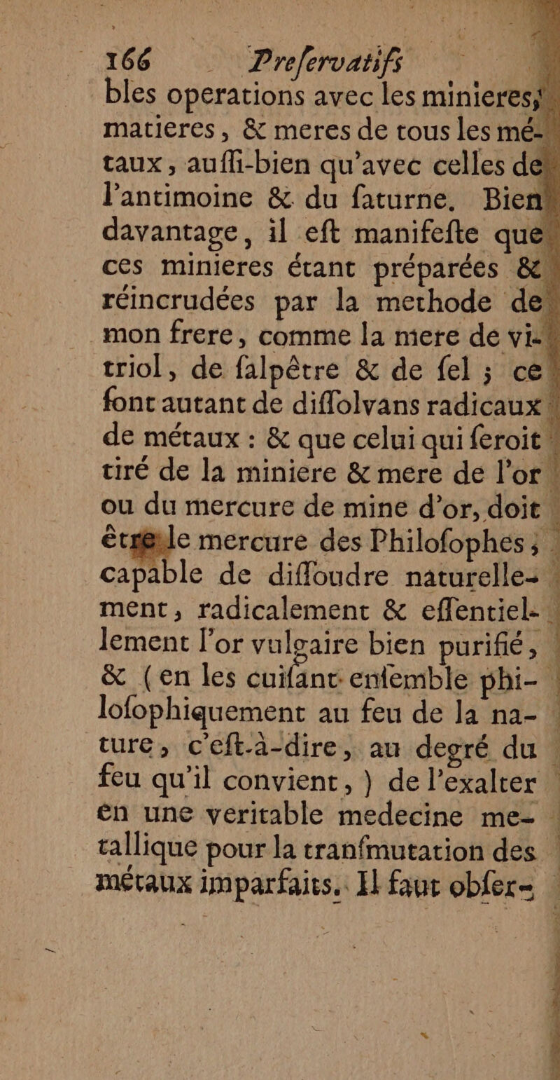 bles operations avec les minieresis matieres, & meres de tous les mé“ taux, aufli-bien qu'avec celles den l’antimoine & du faturne. Bien“ davantage, il eft manifefte quew ces minieres étant préparées & réincrudées par la methode des mon frere, comme la mere de vis triol, de falpêtre & de fel ; cet font autant de diflolvans radicaux \ de métaux : & que celui qui féroit tiré de la miniere & mere de l'or. ou du mercure de mine d’or, doit : tige mercure des Philofophes ; . capable de diffoudre naturelle: ment, radicalement & effentiel- : lement l'or vulgaire bien purifié, & (en les cuifant ememble phi- | lofophiquement au feu de la na- ture, c'eftä-dire, au degré du . feu qu’il convient , } de l’exalter en une veritable medecine me- tallique pour la tranfmutation des | mévaux imparfaits. El faut obfer- ;