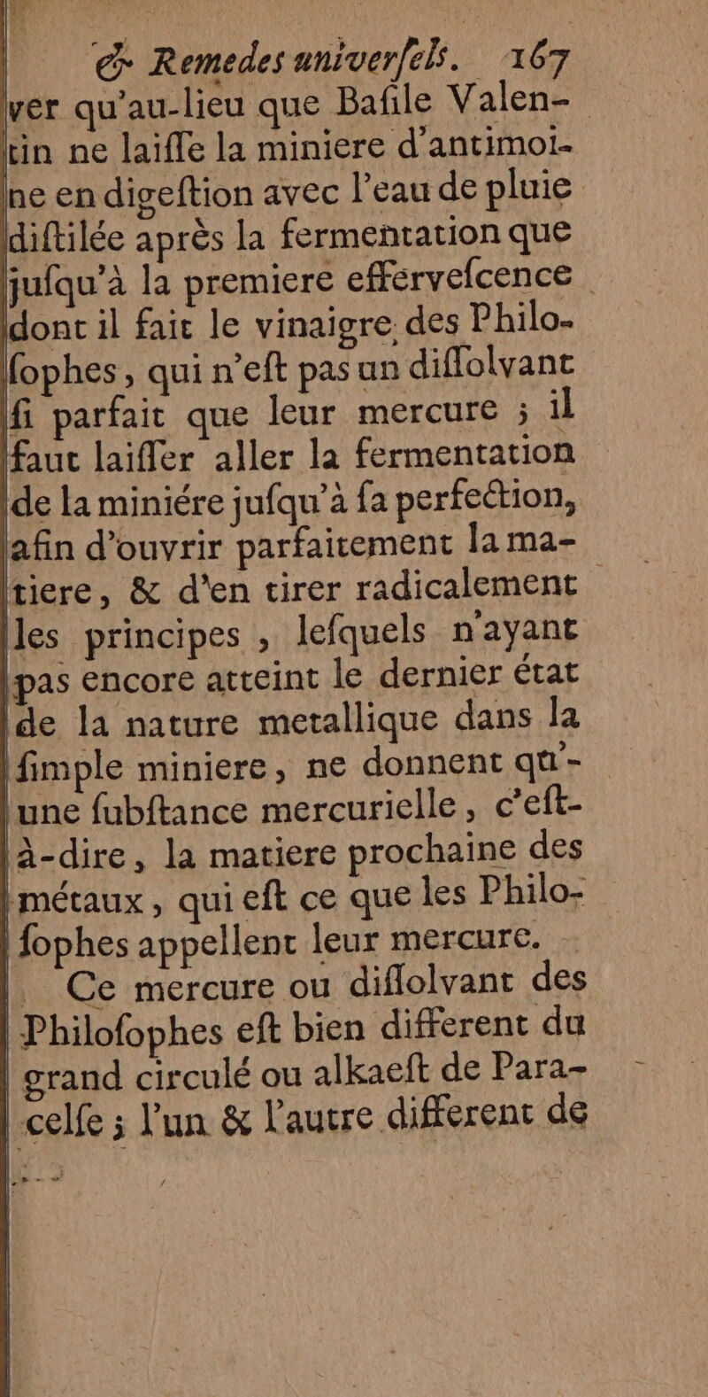 | :-08 € Remedes aniver[els. 167 ver qu'au-lieu que Bafile Valen- Lin ne laifle la miniere d'antimol- ne en digeftion avec l’eau de pluie diftilée après la fermentation que faut laiffer aller la fermentation de la miniére jufqu'à fa perfection, afin d'ouvrir parfaitement la ma- tiere, &amp; d'en tirer radicalement les principes , lefquels n'ayant pas Encore atceint le dernier état de la nature metallique dans la fimple miniere, ne donnent qu - une fubftance mercurielle, c’eft- l-dire, la matiere prochaine des Hmétaux, qui eft ce que les Philo- +
