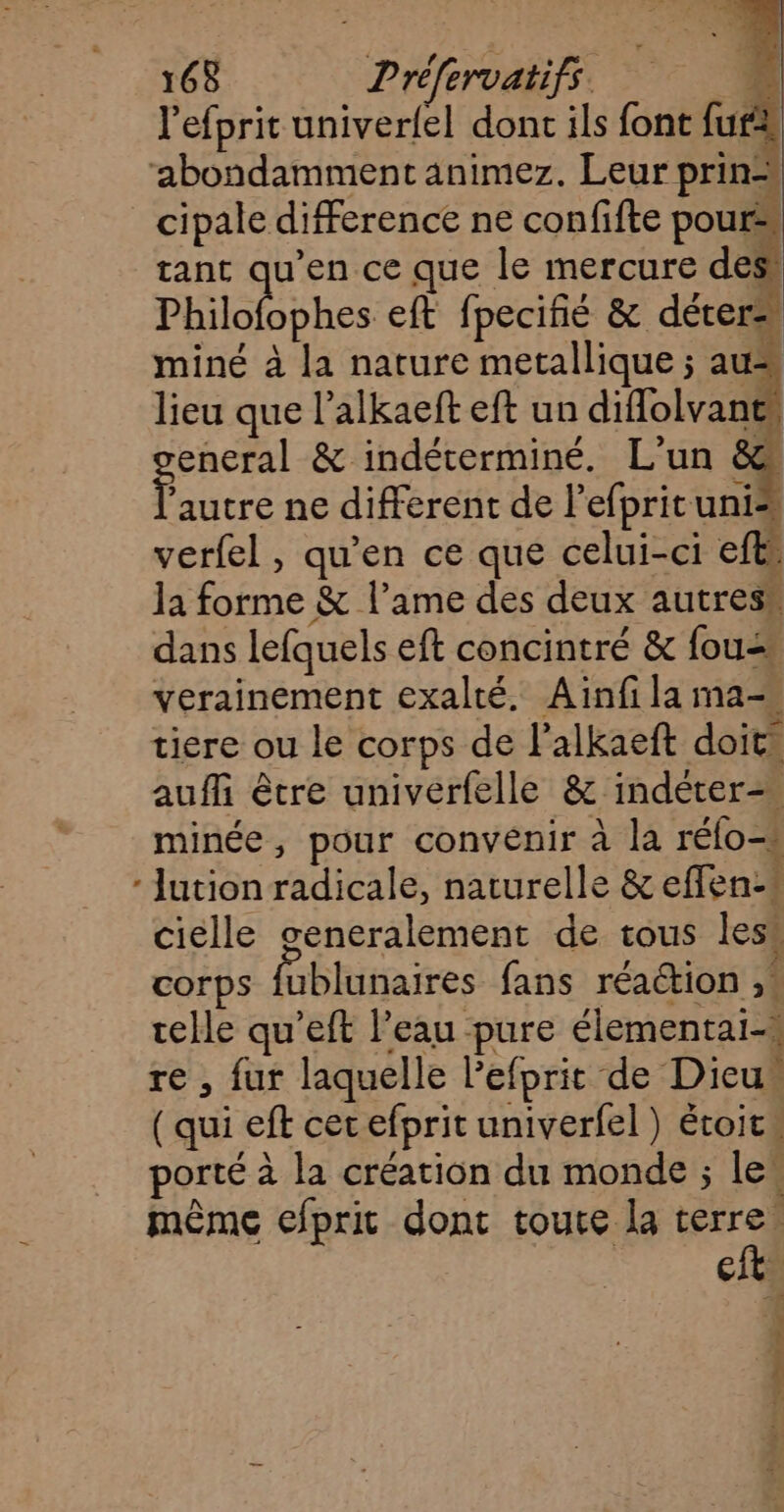 l’efprit univer{el dont ils font fur “abondamment änimez. Leur prin=, cipale difference ne confifte pour tant qu’en ce que le mercure des! Philolophes eft fpecifié &amp; déter= miné à la nature metallique ; au lieu que l’alkaeft eft un diffolvant eneral &amp; indéterminé. L'un &amp; eee ne different de lefprit unis verfel, qu'en ce que celui-ci efts la Re &amp; l'ame des deux autres” dans lefquels eft concintré &amp; fou= verainement exalté. Ainfi la ma= tiere ou le corps de l’alkaeft doit auf être univerfelle &amp; indéteræ minée, pour convénir à la rélo-s - Jution radicale, naturelle &amp; effen:* ciélle generalement de tous less corps Hbhifaires fans réaction , telle qu’eft l’eau pure élementai-s re , fur laquelle l’efpric de Dieu“ (qui eft cet efprit univerfel ) étoit: porté à la création du monde ; les même efprit dont toute la terre. est. ;