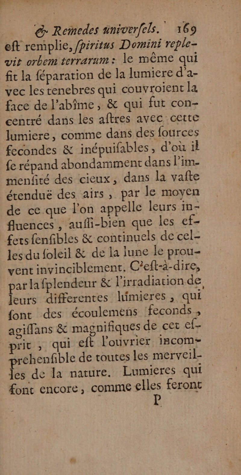 eft remplie, /piritus Domini reple- vit orbem terrarum: le même qui fit la féparation de la lumiere d’a- vec les tenebres qui couvroient la face de l’abîme, &amp; qui fut con- centré dans les aftres avec cette lumiere, comme dans des fources fecondes &amp; inépuifables, d'ou il fe répand abondamment dans l’im menfiré des cieux, dans la vafte étenduë des airs, par le moyen de ce que l'on appelle leurs in- fluences , aufli-bien que les ef £ers fenfibles &amp; continuels de cel- les du foleil &amp; de la lune le prou- vent invinciblement. C'eft-à-dire, par lafplendeur &amp; l'irradiation de leurs differentes limieres, qui {ont des écoulemens feconds , agiffans &amp; magnifiques de cet ef- prit ; qui eft l'ouvrier iscom- prehenfible de toutes les merveil- les de la nature. Lumieres qui font encore, comme elles feront
