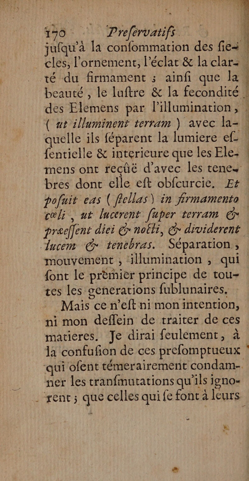 150 Prefervaifs à jufqu’à la confommation des fie \ cles; l'ornement, l'éclat & la clar w té du firmament ; ainfi que la « beauté , le luftre & la fecondité ! des Elemens par l’illumination, : ( at illuminent terram ) avec la- quelle ils féparent la lumiere ef fentielle & interieure que les Ele- mens ont recüë d'avec les rene bres dont elle eft obfcurcie. Et pofuit eas ( flellas) in firmamento cœli, ut lucerent faper terram € prael[ent diei @ noëti, @ dividerent lucem ‘© tenebras. Séparation , mouvement , ilumination , qui {ont le premier principe de tou- tes les generations fublunaires, Mais cen’eft ni monintention, ni mon deflein de traiter de ces matieres. Je dirai feulement, à la confufion de ces prefomptueux qui ofent témerairement condam- ner les tranfmutations qu’ils igno- . rent; que celles qui fe font à leurs _—_ C2 #