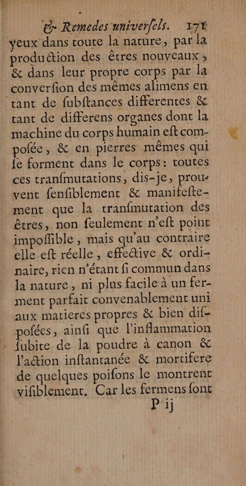 yeux dans toute la nature, par la produétion des êtres nouveaux ; & dans leur propre corps par la _converfion des mêmes alimens en ‘tant de fubftances differentes & tant de differens organes dont la machine du corps humain eft com- pofée, & en pierres mêmes qui {e forment dans le corps: toutes ces tranfmutations, dis-je, prous vent fenfiblement & manifefte- ment que la tranfmutation des êtres, non feulement neft point impoffble , mais qu'au contraire elle eft réelle, effetive & ordi- naire, rien n'étant fi commun dans la nature, ni plus facile à un fer- ment parfait convenablement uni aux matieres propres à bien dif- polées, ainfi que l’'inflammation fubite de la poudre à canon & l'action inftantanée & mortifere de quelques poifons le montrent vifiblement, Car les fermens font Pi