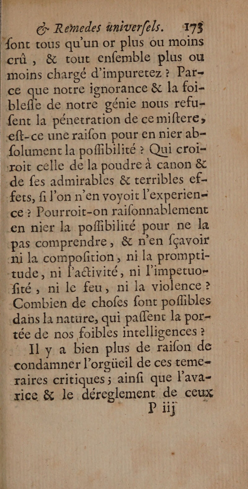 Mont tous qu'un or plus ou moins crû , &amp; tout enfemble plus ou moins chargé d'impuretez ? Par- ce que notre ignorance &amp; la foi- blefle de notre génie nous refu- fent la pénetration de cemiftere» eft-ce une raifon pour en nier ab- : {olument la poffibilité ? Qui croi- roit célle de la poudre à canon &amp; de fes admirables &amp; terribles ef- ets, fi l’on n’en voyoit l'experien= cé? Pourroit-on raïfonnablement en nier la poflbilité pour ne la pas comprendre, &amp; n'en fçavoir ni la compofition, ni la prompti- tude, ni l'activité, ni l'impetuo- _fité, ni le feu, ni la violence ? Combien de chofes font poflibles dans la nature, qui paflent la por- tée de nos foibles intelligences ? Iy a bien plus de raïfon de condamner l’orgüeil de ces teme- raires Critiques ; ainfi que l'ava- rice &amp; le déreglement de ceux Th UND