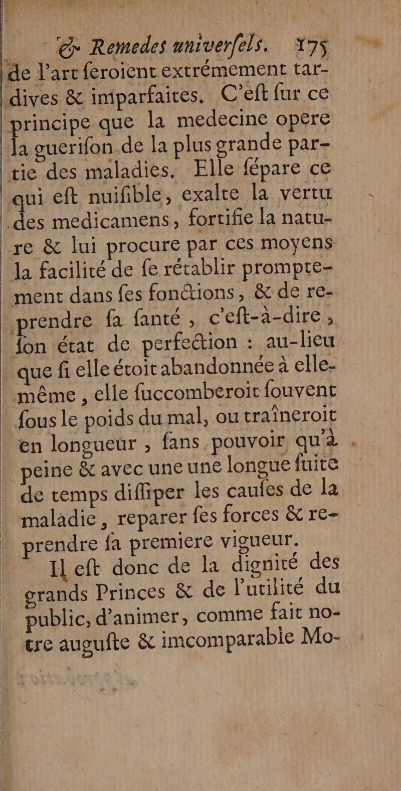 = Œn : È PNR HAUTS ’ @ Remedesuniverfels. 175 de l’art feroient extrémement tar- dives &amp; imparfaires. C’eft fur ce principe que la medecine opere | Ja guerifon.de la plus grande par- tie des maladies. Elle fépare ce qui eft nuifible, exalte la vertu des medicamens, fortifie la natu- re &amp; lui procure par ces moyens Ja facilité de fe récablir prompte- ment dans fes fonctions, &amp; de re- prendre fa fanté , c'eft-à-dire ; {on état de perfection : au-lieu que fi elle écoit abandonnée à elle- même , elle fuccomberoit fouvent - fous le poids du mal, ou traîneroit - en longueur , fans pouvoir qu'à - . peine &amp; avec une une longue fuite _ de temps difliper les caufes de la _ maladie, reparer fes forces &amp; re- | prendre fa premiere vigueur. | Il eft donc de la dignité des _ grands Princes &amp; de l'utilité du public, d'animer, comme fait no- - tre augufte &amp; imcomparabie Mo-