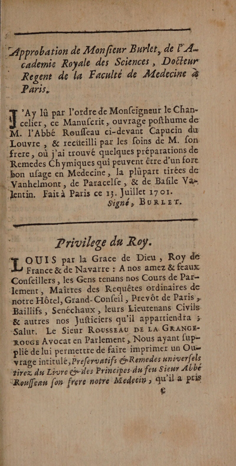 “Approbation de Monfienr Burler, de FA . cademic Royale des Sciences, Docteur Regent de la Faculté de Medecine à Parss. | il *Ay Jù par l’ordre de Monfeigneur le Chan- | celier, ce Manufcrit , ouvrage pofthume de “M. l'Abbé Rouffeau ci-devant Capucin du Louvre , &amp; rectieilli par les foins de M. fon frere, où j'ai trouvé quelques préparations de Remedes Chymiques qui peuvent être d'un fort bon ufage en Medecine, la plüpart tirées de « Vanhelmont, de Paracelfe, &amp; de Bafile Vaz Jlentin. Faicà Paris ce 13. Juillet 1701. | Signéy BURLET, | Privilege du Roy. 4 Pod S par la Grace de Dieu, Roy de À France &amp; de Navarre : À nos amez &amp; feaux Confeillers , les Gens tenans nos Cours de Par- lement, Maîtres des Requêtes ordinaires de motre Hôtel, Grand-Confeil , Prevôt de Paris ;. Baillifs, Senéchaux , leurs Lieutenans Civils &amp; autres nos Jufticiers qu'il appartiendia 3 Salut. Le Sicur RoussEAU DE LA GRANGÉ- RoucE Avocat en Parlement ; Nous ayant fup- plié de lui permettre dé faire imprimer un Ou vrage intitulé ,Prefervatifs GRemedes nniverfels gives du Livre Giles Principes du feu Sieur Abbé Roufean fon frere notre Medecio , qu'il a pris €