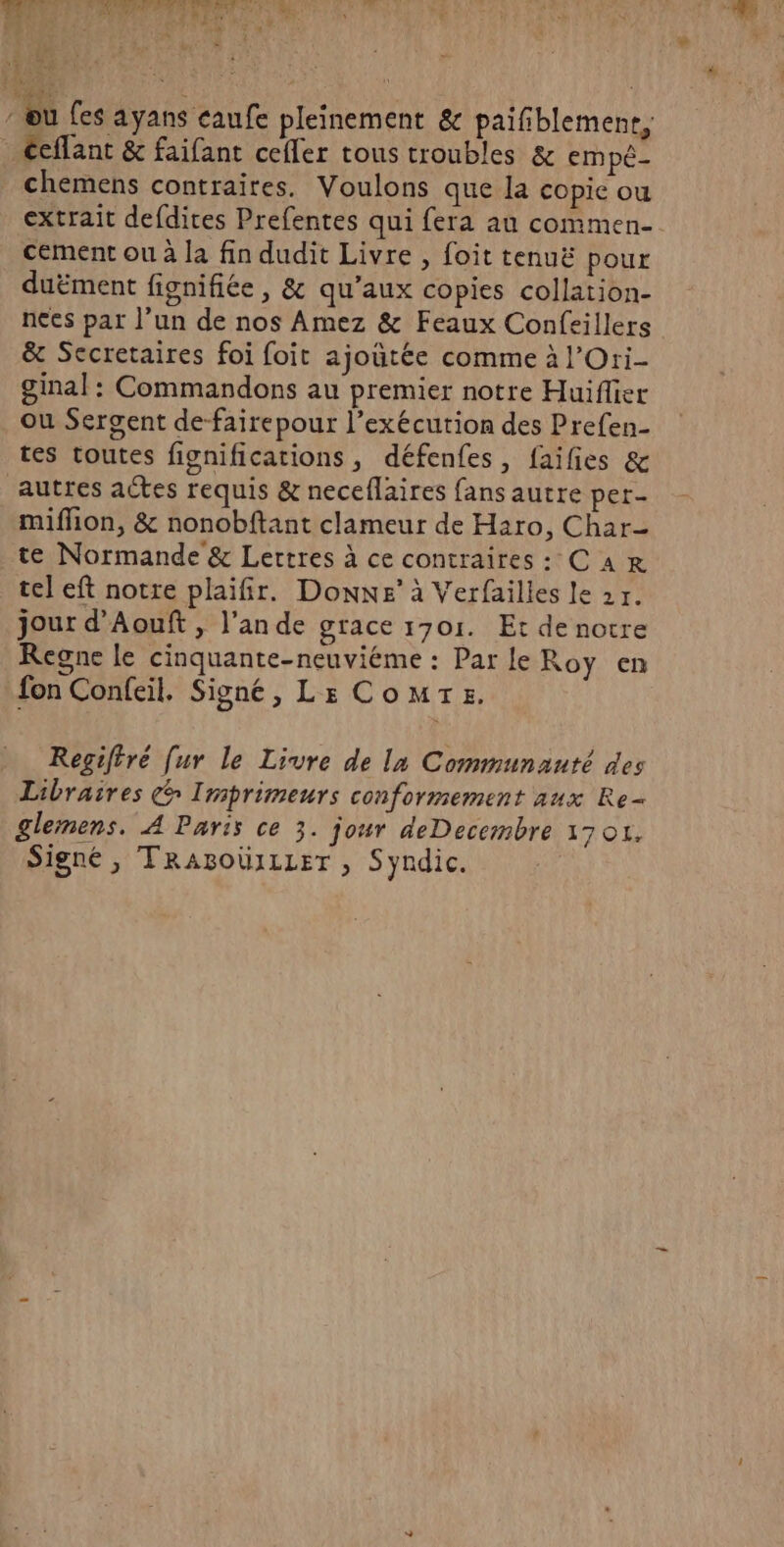 - ou fes ayans caufe pleinement &amp; paifiblemenr, ccflant &amp; faifant cefler tous troubles &amp; empé- chemens contraires. Voulons que la copie ou extrait defdires Prefentes qui fera au commen- cement ou à la fin dudit Livre , foit tenuë pour duëment fignifiée, &amp; qu'aux copies collation- nees pat l’un de nos Amez &amp; Feaux Confeillers &amp; Secretaires foi foit ajoutée comme à l’Ori- ginal : Commandons au premier notre Huiflier ou Sergent de-fairepour l’exécution des Prefen- tes toutes fignifications, défenfes, faifies &amp; autres actes requis &amp; neceflaires fans autre per mifion, &amp; nonobftant clameur de Haro, Char- te Normande &amp; Lertres à ce contraires: CAR tel eft notre plaifir. Donne’ à Verfailles le 2r. jour d’Aouft , lande grace 1701. Et de notre Regne le cinquante-neuviéme : Par le Roy en fon Confeil. Signé, LE Come. Regiftré [ur le Livre de la Communauté des Libraires c Imprimeurs conformement aux Re glemens. À Paris ce 3. jour deDecembre 17 01, Signé , TRABOÜILLET , Syndic.