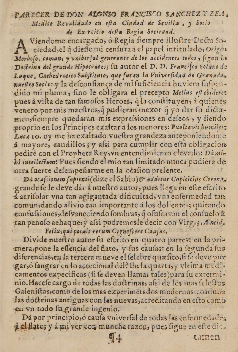 -PARYICER DEDON ALONSO FRANCISCO SANCHEZ Y ZE.1, Medico Revolidado en effa Ciadad de Sevilla , y Socio de Ex:vcicio deffa Regia Sociedad. “A Viendome encargado, o Regia fiempre illultreDotra So- A ciedad,el q diefle mi cenfurad el papel intitulado, Oricen Morbolo, comun, y vniberfal generante de los accidentes todos &gt; frgun da «Dodrina del eranda Hipocrates; fu autor el D. D. Frawcifco sotano de Loque, Cathedratico Swbftiento, que fueen la Vnsverfidad de Granada, pueftro Secio: y la delconfianca de mi fuficiencia huviera fafpen- dido mi pluma, fino le obligara el precepto Melins eft obiderez pues á viíta de tan fam ofos Heroes, q laconftituyen) á quienes venero por mis maeftros,q pudieran mexor q yo dar lu diéta- mensfiempre quedaran mis exprelsiones en defeos &gt; y fiendo proprio en los Principes exaltar alos menores: Exaltavit bumilesz Lue410.0y me ha exaltado vueftra grandeza anteponterdome á mayore, caudillos ; y aísi para cumplir con efta obligacior pedire con el Propheta Rey, vn entendimiento elevado: Da m:- bi intellednm: Pues fiendo el mio tan limitado nunca pudiera de otra fuerte defempeñarme en la otafion prelente. ; Da ocafsionem fapienti(dize el Sabio)0* adderur Capiricins Corona grandefe le deve dar a nueftro autor, pues llega en efte efcrito 4 acrifolar vna tan agigantada dificultad) vna enfermedad tan comun,dando alivio tan importante álos dolientes; quitando confuísiones,delvaneciendo fombras, q ofufcavan el confuelo € tan penofo achaque»y aís1 podremosle decir con Virg.3.4Encid, Felixsqui potmit yerum Cagnofcere Canjas, qe : Divide nueftro autor lu efcritoen quatro partes: en la pri= mera,pone la eflencia del lato, y fus caufas: en la fezunda fus diferencias,en la tercera mueve el lelebre quefitos(t le deve pur gano fangrar en lo accecional del? En la quarta, y vltima micdi. camentos expecificos (li le deven llamar tales)para lu extermi= nio. Hacele cargo de todas las doítrinas, afsi de los mas feletros Galeniftas,como delos mas experimétados modernos:coaduna las doétrinas antiguas con las nuevas,acreditando en clto como &lt;£u vn todo lu grande ingenio. pá Di por principio,o cauía vniverfal de todas las enfermedades ¿elflaco; y ¿mi yer con muncha razon, pues figue en efte diz. T4 ctamen Lk