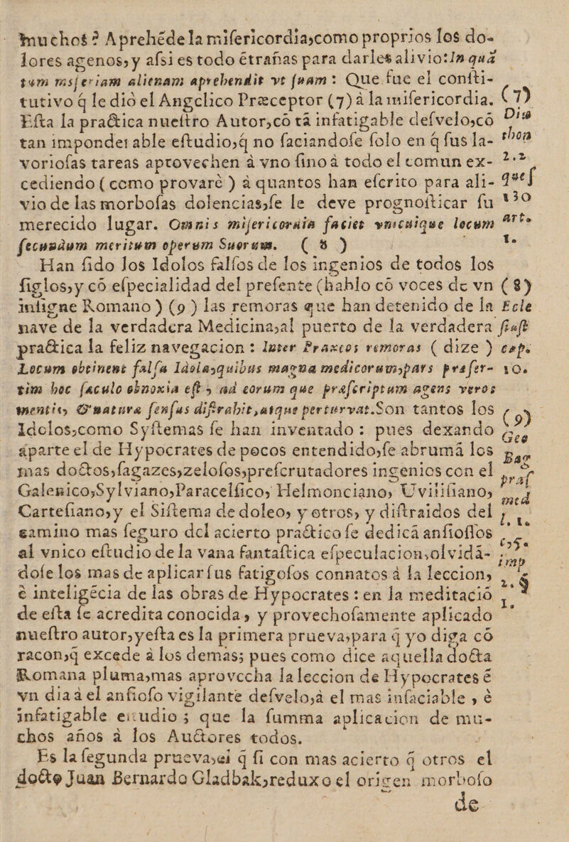 muchos? Aprehédela mifericordia,como proprios los do- lores agenos» y afsiestodo étrañas para darles aliviotlnqua sum msjeriam alienam aprebendis ve fam : Que fue el contti- tutivo q le dio el Angelico Preceptor (7) 4 la mifericordia. ( 1) Efta la praética nueítro Autor,co ta infatigable defveloscó Dis tan imponde: able eftudio,g no faciandole folo en q fus la- sho vorioías tareas aprovechen á vno fino á todo el comun ex- 2? cediendo (como provarée ) a quantos han efcrito para ali- queS vio de las morboías dolenciassíe le deve prognoíticar fu Y?0 merecido lugar. Omnis mijericoriia facies vnscuique locem Are econdum merisww opersm Suerums. (8) | Ye Han fido los Idolos fallos de los ingenios de todos los figlos,y có elpecialidad del prefente (hahlo có voces de vn (8) inligne Romano ) (9 ) las remoras que han detenido de ln Ecle nave de la verdadera Medicinasal puerto de la verdadera ffaft praética la feliz navegacion : lmser Praxcos remoras (dize ) caps Locom obeinent fal/a Idolasquibas magna medicoremopars prafer- 10. tim boc faculo obnoxia efk&gt; ad corum que preferiptam agens veros mentie, Fuatura fonfas difirabit,atque pertervas.Son tantos los (9) Idolos,como Syftemas le han inventado : pues dexando AR - ¿parte el de Hypocrates de pocos entendido,fe abrumá los p,.. mas doétos»fagazes»zelolosypreferutadores ingenios con el sa Galenico,Sylviano&gt;Paracelíico, Helmonciano, Uvililiano, si Carteliano,y el Siftema de doleo» y otros, y diftraidos del camino mas feguro del acierto praético fe dedicá anfiollos . al vnico eltudio de la vana fantaftica efpeculacionsolvidá- 0 dole los mas de aplicar fus fatigofos conmatos á la leccion, E s e inteligécia de las obras de Hypocrates : en la meditació 2 de efta le acredita conocida» y provechofamente aplicado ** nueítro autor, yefta es la primera prueva,para q yo diga có racon»4 excede a los demas; pues como dice aquella doéta Romana pluma,mas aprovecha la leccion de Hypocrates € vn diaa el anfioío vigilante delvelo,a el mas infaciable , é infatigable eiudioz que la famma aplicacion de mu- chos años a los Auétores todos. , Es la fegunda pruevasei q fi con mas acierto q otros el doóto Juan Bernardo Gladbak»reduxo el ori ren morbofo de md E de