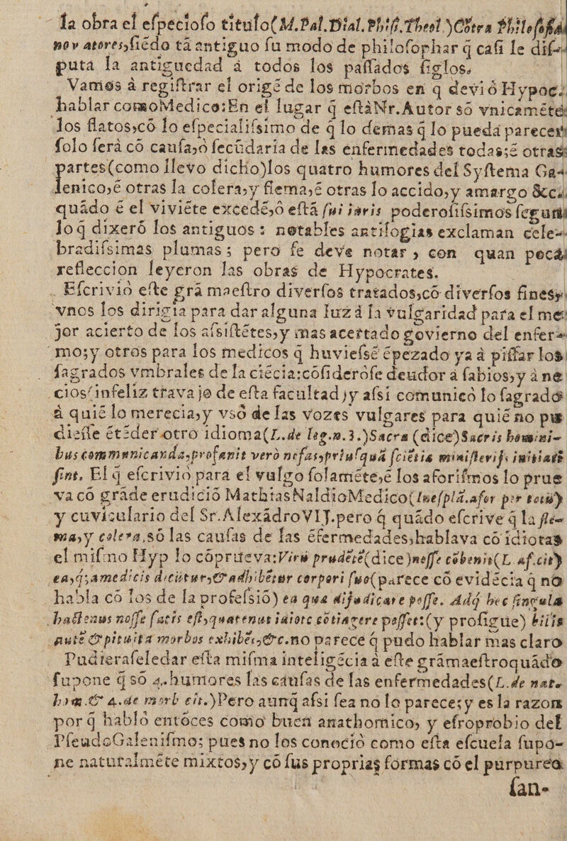 J Ta obra el elpeciolo titulo(M.Bal.Dial.Phtf.Thel)Cótra Ph lofofa nov atoresfiédo tá antiguo fu modo de philofophar q cafi le di | puta la antiguedad á todos los pafíados figlos. “Al Vamos á regiftrar el origó de los morbos en q devió Hypoc.. hablar comoMedico:En el lugar q eltaNr.Autor só vnicaméte: los flatos»có lo efpecialiísimo de q lo demas q lo pueda parecer: Lolo ferá co caufaso fecúdaria de las enfermedades todas;é otrast _partes(como llevo dichio)los quatro humores del Syftema Gas: Jénicoyé otras la colera,y flema,£ otras lo accido,y amargo Sc quádo € el viviéte excedé,o eftá (wi jsris poderoliísimos fegurl lo q dixeró los antiguos : notables antifogias exclaman cele bradiísimas plumas; pero fe deve notar, con quan pecas refleccion leyeron las obras de Hypocrates. | | . Efcrivio efte grá maefltro diverfos tratados,có diverfos fines». vnos los dirigta para dar alguna luzd la vulgaridad para el me _Jor acierto de los afsiftétes,y mas acertado govierno del enfer» _mo;y otros para los medicos q huvielsé ¿pezado ya á piffar los. . Sagrados vmbrales de la ciécia:cófiderófe deudor á labios y ¿ne ciosíinfeliz travaje de efta facultad )y afsi comunicó lo fagrado a quié lo merecia,y vsó de las vozes vulgares para quiéno pw dise étóderotro idioma(L.de leg.n.3.)Sacra (dice) Sacris homini- bus commanicandasprofanit vero nefasprimlquá feiés 16 miniflevifs inisiad? fins. El q elcrivio para el vulgo folaméte,é los aforifmos lo prue _vacó grade erudició MathtasNaldioMedico(Ine/plá.afor per torió) y cuvisulario del Sr.AlexádroVIJ.pero q quádo elcrive 3 la fe ma y colera,só las caufas de las Efermedadesshablava có idiotas el mifmo Hyp lo cópriteva:Viró pruderé(dice )meffe cobenio(L af.cir) eng amedicis dicúrer, O adbibérr corpori [wo(parece có evidécia q na habla có los de la profelsió) ea que difadicare poffe. Adú bec Envula bafhenas nofJe farís efiyquatenes iaiorc cótiagere peer: (y proligue) biiis auté O piruisa morbos exhibe Oc. no parece q pudo hablar mas claro Pudterafeledar efta mifma inteligécia a elte gramaeftroquido fupone $ $0 a.humores las caras de las enfermedades(L.de nato hom.E 4.de msrb ei.) Pero aunq afsi fea no lo pareces y esla razon por 9 hablo entoces como buen anathomico, y efroprobio del PleudoGalenifmo; pues no los conocio como efta efcuela fupo- ne naturalméte mixtos, y có lus propriag formas có el purpurea: lan-