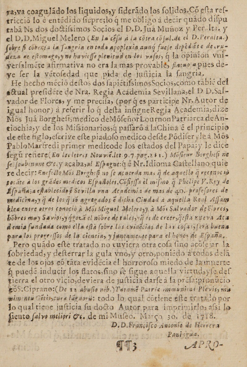 - grasa coaguládo los liquidos» y fiderádo los folidos,Có efta ref- gricció lo e entédido ficpreslo q me obligo á decir quádo difpu tabá Ns dos doftifsimos Socios el D,D, Jua Muñoz y Per.lta. y el D,D.Miguel Melero (En la cefu a la cósra cojul.de el D.Peralra.) Jfubre fi coberta la Jumgria en toda apoplexia aung feeje deptdiére deorko meza se eftomagosy 10 huvic/]e plevisnd en dos vafos, q la opinion vni- yerfalmóre afirmativa no era la mas provablé, farmo¡apues de- we ler la yétofedad que pida de julticia la fangria. He hecho méció deítos dos fapiétifsimosSocios,como tabié del -aEtual preílidere de Nra. Regia Acádemia Sevillana,el D D,Sal- vador de Plorcs, y me precia, (porq es participe Nr.Autor de igual honor) a referir lo q delta infigneRegia Academiasdize Mos Juá Borghelismedico deMófeñorLournonPatriarcadeÁAn= ejochia,y de los Mifsionarios,q pañíaró a laChina é el principio de elte Bgloyeferive efte piadolo medico delde Podiferylea Mos , PabloMartredi primer medicode los eítados del Papa: y le dice fegú refiere(En lesletres Nomviéler 9.7-07,231.) Móficur Borghefi ne fe foubinan: cy acabayal Efpague:q E Nr.Idioma Caftellano quie ye decir: Emefedto Mos Evrabef no fe acocrda mas q de aquello q reconocas gocáre alos grádes medicos Efpañoles.Cofiefa el mifino q Phelipe V.Rey de £fpañasacfablecidos Sevilla vna Academia de mas de 40. profefores de mdicinayy q de los so apresados e dicha Ciudad a aquella Reol Aja ble ensre eros conoció 4 Mos Migwel Meleyoyy, a Mos Salvador apFlores, hobres moy Saviosy¿tova el mobre de tales,vg es de cresragofia ngeva Aca demiafendada como ella ca fobre las eviaécias de las cojas fera buena para los proses [Jos de la ciencia, y juntamente para el banos de Elpaña,.  Pero quádo efte tratado no tuyicra otra cola fino acofejar la Sobriedad, y defterrar la gula vno,y orro,ponizdo atodos dela e de los ojos eó táta evidécia el horroroío miedo de lampnerte $ pued inducir los flatos, fino fe figue aquella virrudsy fe def. tierra el otro viciosdeviera de juíticia darfe a la profasprontcio £oS.Ciprano:(De 12 abufo mb )Tetame Parria immunicas Plevis, mié eimeontú Getisocra lagsorió; todo lo quel cótlene efte tratado por lo qual tiene jufticia lu doéta Autor para imprimirlo, afs1 lo. fieuto falo meligri 4. de miMuleo, Marco 30. de 1718. 27) bo: A D.D.Francifco aánsonio de Herrera 1708 312 LAMLA 773 ; o APLKO-