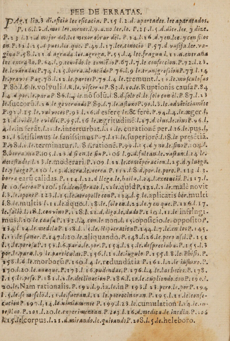 1 Á PEE DE ERRATAS. Pe 1l0.3 disfició lec eficacia. P.x5 1.2.d, dba: Ire apartados. P.16.1.+.d.nsos lér.menos1,9.4.m0.lee,to. D,2 0.1.5 d.dice.lee, y dize. Por 3 Li rid mejor del Icemexor obrar del. P.r 4.116 dy en tee ycon filos em. P.o353. La 5. d puesier gue. P ¿qu Loy y lee,tonocio P.57.d valija der.va- gina? 58111. d agrado ls0. agreca, Pos 5 loa lee Perea (1.4 e0traña lec extráta,P.54,!, 9.ceédo le. simicdoP.67.1.7.le. confeccion. P,72:1.23. de. leváradasP.74 l.15.borra.clontádo?.76.l.9 letran jarefsionP.77.114 lepravo 0 Par 73 .1.17.1e. partesP. 79. l.4 le.gremunt. A 13.1é, mofenlofas. P.801.6:+.volvuli.1.£. la, vifcrr 3sP.83.b. vo. Le. Ruptionis caufaP.3 4 La d por iripare? 36: Lig le.no folú.1.8.4.f0l0 el le folo con el.P.87.1.13 le fuccorá: Lele goversadsP:89.1.7 l.afiaxoP.90,1,3.le.advériciamete P.9r..15 le, veivocosP.93.1.16.d esferede.8z fere.P.99.1,4.1r. ager, 21. de ¡vidente evidis,P. 951.16 le .egritudiné: le 17. d.ciesderimsP.y 6.1, Ale inferát,Las de intercurbat, Las de. curationg per.l.16.1e.pus.l, 31.1 sitiGimus le fanifsimus?o7.L13 de. faperioré.L18.le po Ps8dL le termnatar.!.:8 4 ratións.P.99L.t 5 dy no. le.fimoP.: E B.bsrremasPios.l.13.d Gente fnP.106.1. 9d falranle.vaftar laa le desciados:l.r 3 lemodérari.P.109 Lar. le.comeperacion.l.15. dylatrds ley fergo?. 110 l.13.dacra lemmerea P. 011. £8:d,por.le. pero. P.113 d.3. borra carú calidas. P.114.1.22.d llega lesbaila 24 diexeració Por 17.1. teo faeroaP uzol, 318. demofirado.l, vale, quidP, taz, l.+.lemále novit L.3.lo.oportl 123.15 Jesabropelle cosP,17+4.L.5 le.aplicatis bér.mulet ¿Sdemuleis Lale aquo. l.18:1e, falo cala 2 Ley en que.P, Po 17. le.falio. ¡BL convinoP 118.1. 22:d, divo.ledada?.130:1,11.de intgt ngl. muslirole.camfal:v37.1:4.com.lenon.t. 15.0policio.le. oppolito?. cdi vá leomedelal 138. ¡le Hipócratital.1 49.17 Léendose.145. Ledo fánar.P.137:l:10.de.aliquando.P.148.1.26.1e.pero afiP.rst ls. teporejal. 153.1.6.para, le, por.P.rgal.ais. le.de(preciaba.P ¿s gs. 1,3 por.lr.para.!.9 le. parcicslas.P.156.1.1 0.leiugulo:P.1551.8.le. Phifs.?. 581,6 lt. morborhP.160. Le leoredundátia P.1612.L.1.te iófxo.D. y70d.20.le.aurque,Pj173. 1.16: pudmndas,P.176.L.4 le.tasheces.B.198. la sgilepefo.P. 181 la de declinaciónP.18 8. ld 1o.le.cópliendo. conP:tg0.!, ro: Nam rationalis.P.c9 7.1.9 1a.leinP 193.1 v3.pero.le.porP.194 L.óle femafelol. co lesfuerand. Íz le.parrocinsran. P.195.La rv leiconfe- cuciónP 190.L.14. le pimiamente P.199.1.23.Le. cumulacioñ laa dem teftino.P.201.1.20.le.experimerntan.P- 103.1. 6d, edi ineñia a 2.:06 deus delcorpus.l.r 1 dmirando de. quivando?.a. 9 ]