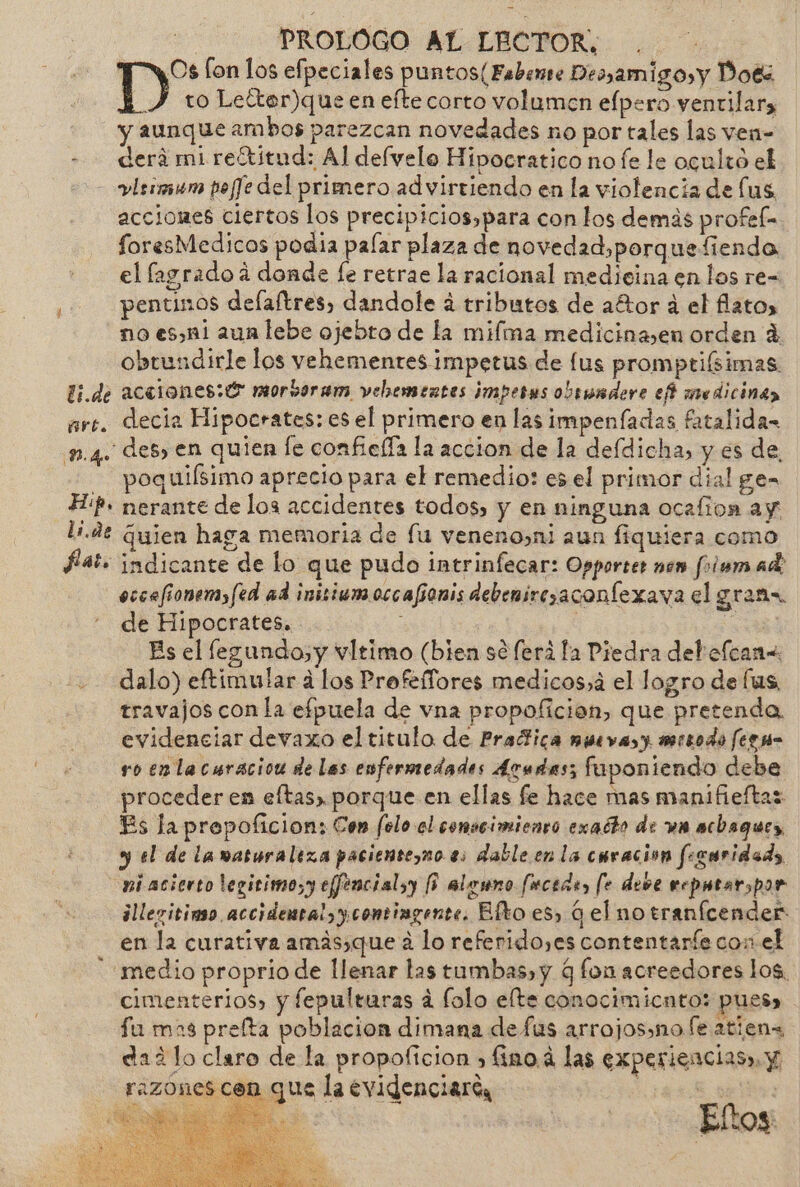 E PROLOGO AL LECTOR. . D*: [on los efpeciales puntos(Fabemie Despamigo,y Doés to Lelter)que en efte corto volumen elpero ventilar y aunque ambos parezcan novedades no por tales las ven- - — derámireótitud: Al defvelo Hipocratico no fe le ocultó el - vrs pofJe del primero advirtiendo en la violencia de lus acciones ciertos los precipicios,para con los demás profefa foresMedicos podia palar plaza de novedad,porquefiendo el fagradoá donde fe retrae la racional medicina en los re- pentinos delaftres, dandole a tributos de aétor a el lato, no .es,n1 aun lebe ojebto de la miíma medicinasen orden 4 obtundirle los vehementes impetus de lus promptiísimas li.de acetiones: € morboram vehbementes imperus obsundere eñ medicina arc. decia Hipocrates: es el primero en las impenfadas fatalida- 1.4. des, en quien le confielía la accion de la defdicha, y es de, - poquiísimo aprecio para el remedio: es el primor dial ge= HP» nerante de los accidentes todos, y en ninguna ocalion ay li.de Guien haga memoria de lu veneno»ni aun fiquiera como fat. indicante de lo que pudo intrinfecar: Opporter nen folem ad: occefionemyfed ad inisiumoccafíonis debemirezaconlexava el grans de Hipocrates. : ie Bs el legundo,y vltimo (bien sé ferá la Piedra debofcan« dalo) eftimular a los Profeffores medicos,á el logro de lus travajos con la efpuela de vna propoficion, que pretenda evidenciar devaxo el titulo de Praltica muevas y mtrodo fegm- ro en lacaración de las enfermedades Arudas; fuponiendo debe proceder en eftas, porque en ellas fe hace mas manifieftas Es la prepoficion: Con felo el comseimiento exacto de ua acbaques, y el de lanaturaleza pacientezno es dable en la curación feguridads. pi acierto legirimo;y effencialyy (0 alenno fucede, le deve eeputarspor illevitimo accidental, y comingente. Efto es, G el no tranícender en la curativa amás,que á lo referido,es contentaríe con el medio proprio de llenar las tumbas, y q fon acreedores los. cimenterios, y fepulturas a folo elte conocimiento: pues» fu mas prelta poblacion dimana defus arrojos»no fe atien dad lo claro de la propoficion » fino 4 las experiencias». Y razones con que la evidenciare, rs aid &gt; Eloy