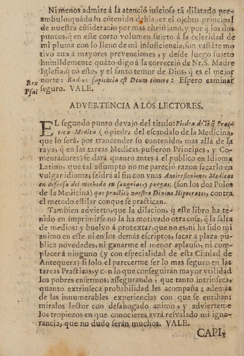 -' Nimenos admireá la atenció julciola +4 dilatado prés ambulo:quádo lu cótenido debiaser el ojebto principal de nueftra cófideracio por mas chriftiano, y por q los dos. puntos,¿ en efte corto volumen fujeto á la celeridad de mi pluma con lo lleno demi láluficienciaslon váftáte mo tivo auna mayores prevenciones » y delde luego fujeto hnmildemente quito:digo a la córreceio de Nr.S. Madre - *Tglefiasq co efto, y el fanto temor de Dios, q es el mejor Rex norte: Radus fapicotia ch Deum timere 3 Efpero caminaf ; Pfal feguro. VALE. $ ; ADVERTENCIA ALOS LECTORES, “TL legundo punto devajo del titulo:Piedra dToG Prepa E tica= Medica ( opiedrz del elcandalo de la Medicinas que lo ferá, por trancender fu contenido, mas allá de la raya q en las tareas Medicas. pufieron Principes, y Co= “2 -mentadores) fe dará qnanto antesaá el publico en Idioma Latino, quetal' affampto no me parecio. razon facarlo:en vulgaridiomas feldráal fincon vnas Antirefleniones Medicas en defenfa del merbodo en fangriasyy pergas; (Lon los dos Polos de la Medicina) que pradiick natfiro Divino Hipocrares; CONTA. elmetodo eftilar conque fépradticane. as Tambien advierto,que la dilacion, q elte libro hates nido en imprimirleno la ha motivado otracofa, q la falta de medios: y buelvo á protextaf,queno.esni ha fido mi animo en efte nienlós demás elcriptos, facar a plaza pu- blica novedades, ni ganarme el menor aplaulo, ni com= placerá ninguno (y con efpecialidad de efta Ciudad de Antequera) fifolo el parecerme fer lo mas feguro en las tareas Prafticas,y conlo que confeguirán mayor vtilidad los pobres enfermos; affegurando &gt; quetanto intrinfecas quanto extrinleca probabilidad les acompaña 3 además de las innumerables experiencias con: que fe entiban; miralos leÉtor con defahogado animo.» y adviefteme - Jos tropiezos'en que conocieres avrá refvalado mí igno= - Yancia, que no dudo ferán, muchos. YALE. A | ds E PS y e 4 y SN O 44 AÑ '