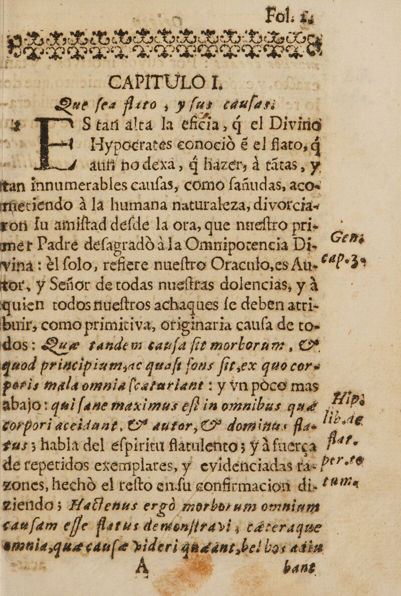 Fol. Ls LIBRE CAPITULO L Sue fro e ; yfus camfasi MAS tar alea la eficia, q q el Divirid - Eypoerates eonoció e el flatosg » 4 dit hodexa, q hazer, d tátas, y tan ¡Diego caufas, como fañudas, acos rieciendo A la humana naturaleza, divorcia, ron la amiftad deíde la ora, que nueltro pri»: ser Padre delaprado 41a Omniporencia Di» e. wina : el folo, refiere nueftro Oraculo,es ty 4?» » tor, y Señor de todas nuelttas dolencias, y 4 quien todos iueftros achaques le deben atri- buir, como primitiva, Otiginaria caía de tos dos: Que randem caufa fizmorboramr, quod principiamsac quajs fons fi fis sex que cors poris malaomnia [catariant : y VA pOco mas abajo: qui ¡fane maximos eh in omnibas qué en | corpori aceidant, € autor, CP domiistes fla» li 21e sus3 habla del elpirica flatulentos y ifuerca P*- de repetidos exemplares, y evidenciadas o ÓS zones, hecho el relto enfu gonfirmacion di. 144 ziendo; Hatlenus ergó morbornm omaians can fam eje farns demonfiravi, 3 Je munici canfe videri 44 guncdrl bas abia | bant