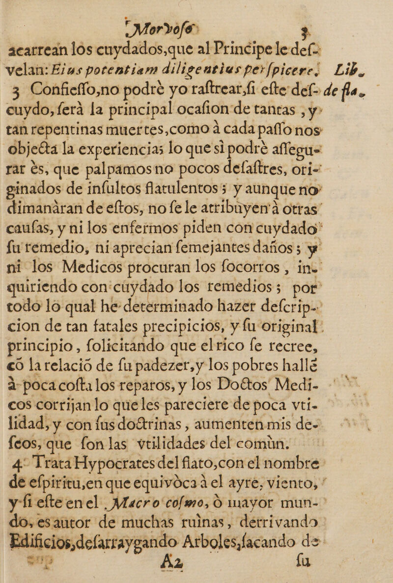 acarrean los cuydados,que al Principe le def: velan: Elus porentiam diligentias perfpicere, Lib, 3 Confieffo,no podre yo raltrear,fi efte delo de fla. cuydo, ferá la principal ocafion de tantas , y» tan repentinas muertes,como á cada pao nos objeéta la experiencias lo que si podré affegu= rar és, que palpamosno pocos delaftres, ori- ginados de infultos fatulentos5 y aunque no dimanáran de eftos, no fe le atribuyen'á otras” cauías, y ni los enfermos piden con cuydado* Su remedio, ni aprecian lemejantes daños 5 y ni los Medicos procuran los focorros , ino. quiriendo con'cuydado los remedios; por todo lo qual he- determinado hazer delcrip.. cion de tan fatales precipicios, y fu original. principio, folicitando que el rico fe recree, €O la relació de fu padezer,y los pobres hallé a-poca cofta los reparos, y los Doétos' Medi- cos corrijan lo queles pareciere de poca vti- lidad, y con fus do4rinas , aumenten mis de- feos, que lon las vtilidades del común. 4 Trata Hypocrates del fiato,con el nombre de efpiritu,en que equivoca 4 el ayre, viento, * y [1 elteenel Macro 'cofmo, O mayor mun- do,esautor de muchas ruinas, derrivando Edificios,defarraygando Arboles, facando de = 119 A, 2 lu