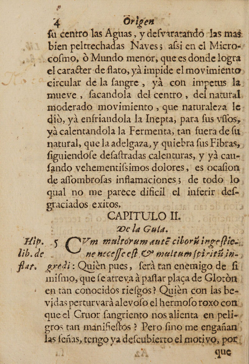 Pd A 5% Ovigen fu centro las Aguas, y delvararandó Jas mas bien pelrrechadas Naves; aísi en el Micros: colmo, O Mundo menor, quecs donde logta el carafter de flato, yá impide el movimiento, circular de la fangre , yá con impetus la. mueve , facandola del centro , del natutal. moderado movimiento , que naturaleza le. dio, ya enfriandola la Inepta, para fus vílos, yá calentandola la Fermenta, tan fuera de lu. natural, que la adelgaza, y quiebra fus Fibras, figuiendole defaftradas calenturas, y yá cau- fando vehementiísimos dolores, es ocalion . de affombrolas inflamaciones; de todo lo. qual no me parece dificil el inferir def. eraciados exitos, | CAPITULO IL De la Guía. ES Hip. 5 Cr» malroyar anté ciborñ imperios, lib. de. nemeceffeclh C2 maulene [pirith ia, Par gredi: Quién pues, ferá tan enemigo de fi mifmo, que fe arreva á paflar placa de Glotón.: : entan conocidos riefgos? Quién con las be= vidas perturvará alevofo el hermolorexo con, queel Cruor fangriento nos alienta en pelis, gros tan manifeltós * Pero fino me engañan A las feñas, tengo ya defcubietro el motiyo, por; &gt; as his £d 4 ES NX