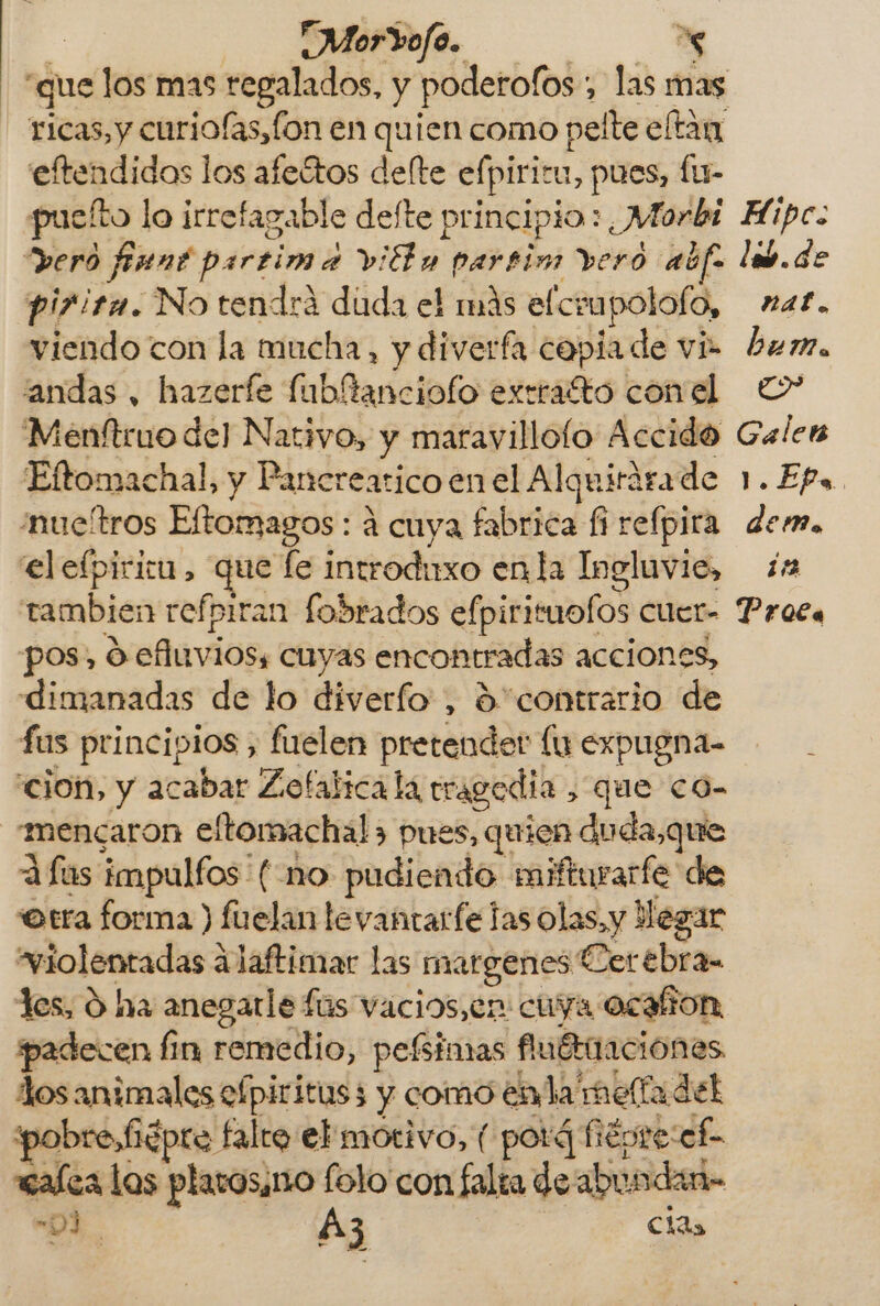 | “Morrofo. ha “que los mas regalados, y poderofos: , las mas ricas, y curiofas, fon en quien como pelte eltan eftendidas los afeítos delte efpiritu, pues, fu- puelto lo irrefagable defte principio: 7 Morbi deró finnt partim a viÉly partim vero aúfo pi7ita. No tendrá duda el más elo Fapolofo, viendo con la mucha, y diverfa copia de vi “andas , hazeríe fubltanciofo extratto con el Menftruo del Nativo, y maravillofo Accido Eftomachal, y Pancrearico en el Alquirárade 'nucítros Eftomagos: á cuya fabrica fi refpira elefpiricu, que fe introduxo en la Ingluvie, ambien refpiran fobrados efpirituolos cuer- pos, vefuviós, cuyas encontradas acciones, dimanadas de lo diverfo, ¿contrario de fus principios , fuelen pretender lu expugna- cion, y acabar Zofalica la tragedia , que co- mencaron eltomachal&gt; pues, quien duda,que A fas impulfos (no pudiendo mifturarfe de otra forma ) fuelan levantarfe las olas, y Hegar “violentadas álaftimar las margenes: Cerebra- padecen fin remedio, pelñimas fiuérnaciones dos animales efpiritus 3 y como enla melfadel breiépre falto el motivo, ( potá fépre:cf- walea los plarosino folo con falta de abundar -91 | Az ésa Hipc: lb de nat. bum. &gt; Gales ll. EP. : dem. 1% Prota