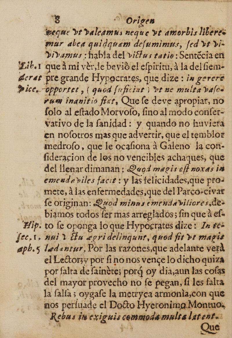 tueque ve valeamus neque ve amorbis liberes mur alega quidanam defumimas, fed ve vi- Didamas ; : habla del viétas tatio: Sentécia en Libor queá mi ver, le bevidel elpiritu, 4 la del iem- Bera pre grande Hypecrates, que dize : in gereré Dice, opportet , (quod fuficiar: ) ve ne multa bajos »um inanitio fiar, Que le deve apropiar, no folo al eftado Morvofo, fino al modo confer- vativo de la fanidad : y quando no huvicra en nolotros mas que advertir, que el temblor medrofo , que le ocafiona í Galeno la coni- fideracion de los no vencibles achaques, que del llenar dimanan; eod maciselbnoxas is emendaviles facit: y las telicidades,que pros mete, 4las enfermed lades,que del Parco-civar fe originan: Quod MÍNAS emendaviliores de: 0. Digamos todos fer mas arreglados; fin que h ef Hip. to le openga lo que Hypocrates dize: Zn ee fec.1, mai y ¿la eori ¡delingunt, quod fit ve mass apb.s ledantur, Por las razones,que adelante verd el Leftorsy por finonos vence lo dicho quiza por falra de faindre; porq oy dia,aun las cofas del mayor provecho no fe pegan, fi les falta la (allas oygafe la metrryca armonla,con que Ros pertuade el Doto Hyeronima Monto ds ni des Exigiis commode multa larenta Que