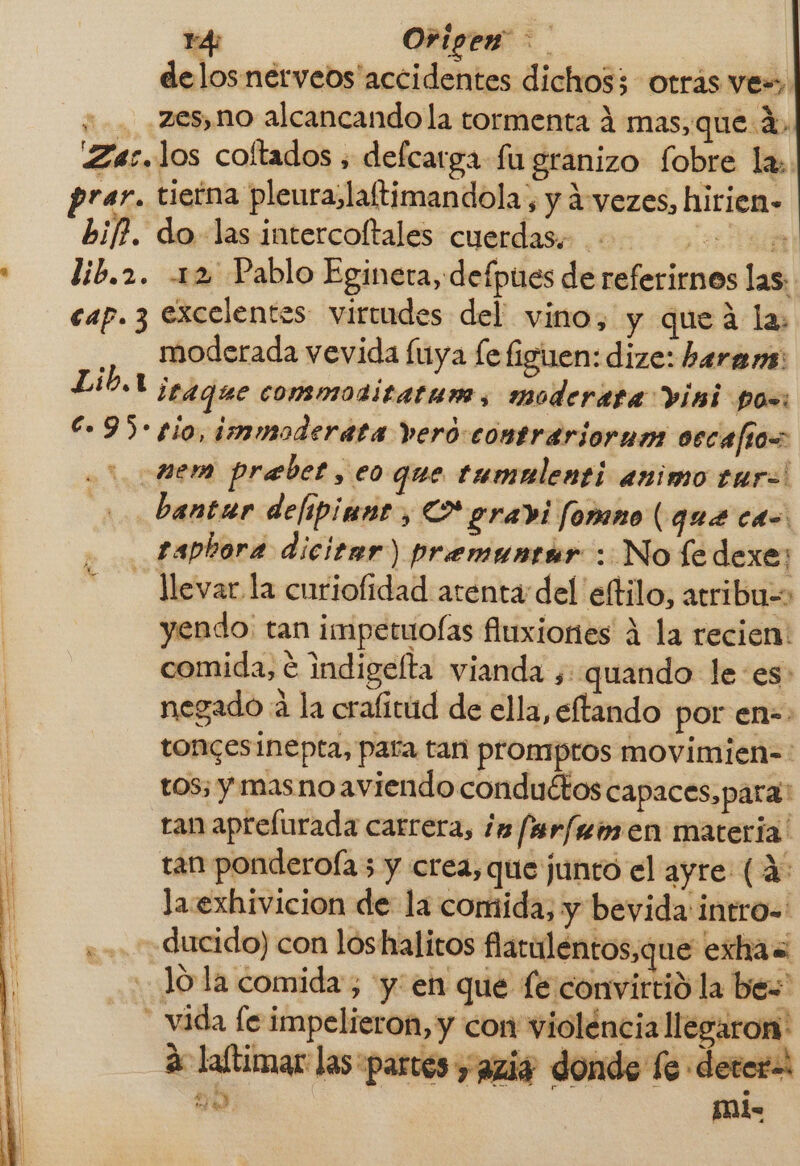 14: Origen z. delos nerveos accidentes dichos; otras ves. y. .2es, no alcancando la tormenta 4 mas, que 1, Zac. los coltados , defcarga fu granizo fobre la» prar. tieína pleura, laftimandola, y vezes, hirien» bif?. do las intercoftales cuerdas. SEBA lib.2. 12 Pablo Egineta, defpues de referirnos las: cap. 3 excelentes virudes del vino, y queá la: ., . moderada vevida luya [e figuen: dize: haran: Lib.1 itaque commotitatum, moderata visi pos: 95-10, immoderata vero comtrariorum oscafios : mem prebet, eo que tumulenti animo euro! bantar delipiane, Lo gradi fomno (que cas: taphora dicitar) premuntir : No fe dexe; - levar la curiofidad atenta del etilo, atribu=&gt; yendo: tan impetuoías fluxiones A la recien: comida, € indigelta vianda ¿quando lees: negado a la crafitud de ella, eftando por en-: toncesinepta, para tan prompros movimien-: tos; y mas no aviendo conduétos capaces, para tan aprelurada carrera, ¿a farfemen materia! tan ponderofa 5 y crea, que junto el ayre (4 la exhivicion de la comida, y beyida intro-=' «+ ducido) con lóshalitos flaraléntos,que exhas Jo la comida; y: en que fe convirtid la bes _ vida fe impelieron, y con violéncia llegaron! A laftimar las «partes y azi, E di mi-