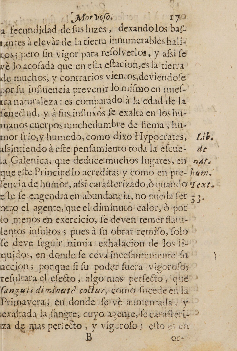 Fry CN cta move svar sLÉ + ba 2 fecundidad «de fusluzes , dexandolos baf- tantes á elevar de la tierra innumerables hali- tos3 pero lin vigor para relolverlos, y afsi le vé lo acofada que en efta eltacion,es la tierra? de muchos, y contrarios vientos, deviendofe' porfu influencia prevenir lo miímo en nuel- rea naturaleza: es comparado Y la edad de la feneítud, y afus.influxos le exalta en los hú- 112110S Cuerpos muchedumbre de flema , hu- mor ftio,y humedo, como dixo Hypoctates, Lib; afsintiendo a efte penfamiento roda la elcue- de ¿2 Galenica, que deduce muchos lugares, cn! _nef. que elte Principe lo acreditas y como en pre- har. lencia de húmor, afsi carafterizado,o quando Texra- te le engendra en abundancia, no pueda (er 23. otjo el agente, que el diminuto calor, 0 por lo menos en exercicio, fe deven temer flarú- lentos infultos3 pues á fa obrar remilo, lolo &gt; le deve fegúir nimia exhalacion de los li quidos, en donde fe cevaincelantemente $7 accion porque fu podér fuera vigorofd; &gt; relultara el .efeíto ,: algo mas perleíto “que” &gt; languis diminare coftas, como fucedeen la * Primavera; en donde fe vé aumentada; y exarada la fangre, cuyo asente, de carafrérii &gt; za de mas perieñto E y vigorofo 3 eltoesen | | Or-