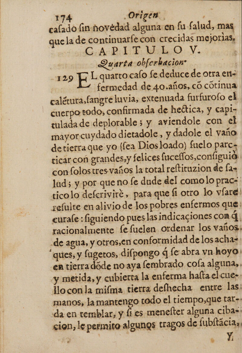 calado fin-hovédad alguna en fu £ alud, mas, que la de continuarfe con crecidas mejorias, ce tiAcRLET Mid O Y. | Quarta obferbacion: a 129 FE! quarto calo fe deduce de otra ent fermedad de 40.años, có cotinua calétura.fangre luvia, extenuada furfurofo el - cuerporodo, confirmada de heética, y capi- tulada de deplorable 5 y aviendole con el mayor cuydado dietadole , y dadole el vaño detierra que yo (fea Diosloado) fuelo pares ticar coñ grandes,y felices (uceflos,configuia con folostresvaños la total reftituzion de las lud; y por que no le dude del comolo prac=' ticolo deferiviré , para que li otro lo víare! seíuite en alivio de Jos pobres enfermos que | eurale : figuiendo pues las indicaciones comd. racionalmente fe fuelen ordenar los vaños; de agua, y otras,€n conformidad de losacha= “ques, y fageros, difpongo q le abra vn hoyo: en tierradóde no aya fembrado cola alguna», «y metida, y cubierta la enferma halta el cue lloconla mifma tierra defhecha entre las; manos, la mantengo todo el tiermpo,que tar»: «da en temblar, y li es meneíter alguna cibas: cion, le permito algunos tragos de fubítáciay: