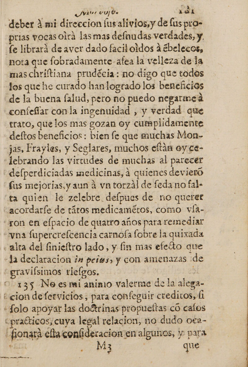 Jvitnr vu] Ue : dl deber A mi direccion íus alivios,y de fuspra- prias vocas oirá las mas defnudas verdades, y, fe librará de aver dado facil oidos A ¿belecos, nota que fobradamente afea la velleza de la maschriftiana prudécia: no digo que todos los que he curado han logrado los beneficios de la buena falud, pero no puedo negarmed confeffar conla ingenuidad , y verdad que trato, que los mas gozan Oy cumplidamente deltos beneficios: bien fe que muchas Mon- Jas, Frayles, y Seglares, muchos cltán oy.ge- “«lebrando las virtudes de muchas al parecér «delperdiciadas medicinas, 4 quienes devieró fus mejorjas. y aun 2 vn torzál de feda no fal- ta quien le zelebre. defpues de no querer acordaríe de táros medicamétos, como vÍa- “ron en elpacio de quatro años para remediar vna fupercrefcencia carnoía fobre la quixada « alta del finicítro lado, y fin mas efeto que «Ja declaracion in peles, y con amenazas de graviísimos riclgos. ] + 135 No es rai animo valerme de la alega- ¿cion defervicios, para confeguir creditos, 6 «Solo apoyar las doétrinas propueítas có eafos “praGticos; cuya legal relacion, no dudo oea- fionará ella confideracion en algunos, y para RA, | que MA o nl A e / ' e