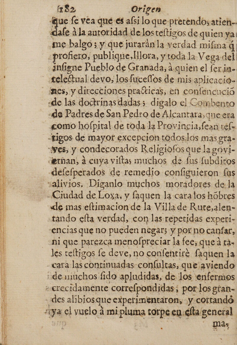 A A A a a Rs ci Sa bi AS PP A A A A A 0 ne PA o A A AAA OS E EA Tias PAT a a o Mn HA A A [182 Origen gue fe vea que es alsilo que-pretendos atien-. dale 4la autoridad deJosteftigos de quien ya: se balgo; y que jurarán la verdad mifma á| profiero, publique, lora, y toda la Vega del infigne Pueblo de Granada, á. quien el ferim- “tigos de mayor excepcion todos.los mas gra- “Ves, y condecorados Religiofos que la govi- derban) á cuya villa; muchos de fus fubdico defefperados de remedio. conf iguieron las tando elta verdad, con las repetidas experi- encias que no pueden negar; y por no canfar, ni que parezca menofpreciar la fee, queá ta. les teltigos le deve, no confentire faquen la des alibjos: que experimentaron, y. cortandó. mas