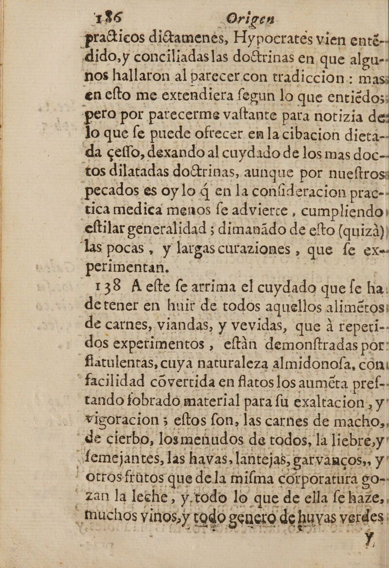 136 Origen praíticos diétamenes, Hypocrates vien enté- dido,y conciliadaslas doítrinas en que algu- nos hallaron al parecer con tradiccion: mas; en elto me extendiera fegun lo que entiédos; pero por patecerme vaftante para notizia de: Jo que le puede ofrecer enla cibacion dieta-- da cello, dexando al cuydado de los mas doc-- tos dilatadas doétrinas, aunque por nueftrosi pecados es oy lo 4 en la confideracion prac-- tica medica menos fe advierte, cumpliendo) eltilar generalidad ; dimanádo de eto (quizá)! perimentan. ! 138 A elte le arrima el cuydado que [e ha: detener en huir de todos aquellos alimétos: de carnes, viandas, y vevidas, que á repeti-- dos experimentos , eftán demonftradas por: tando fobrado material para fu exaltacion, y . zan la leche, y,todo lo que de ella fe haze, 97