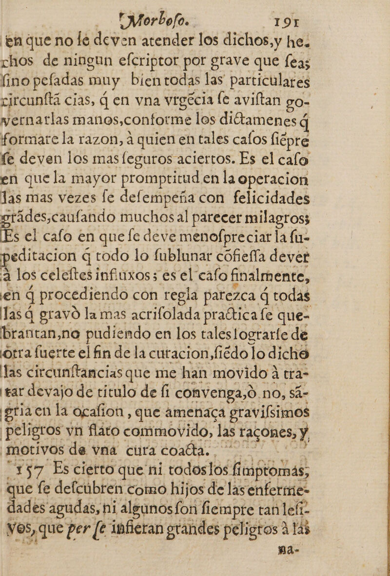 Morbofo. 19H ¡en que no le deven atender los dichos,y he. chos de ningun efcriptor por grave que feas fino peladas n muy bien rodas las particulares ejrcunftá cias, q en vna vrgécia le aviftan go- wernatlas manos,confotme los diétamenes q formare la razon, a quien en tales caíos liépre fe deven los mas leguros aciertos. Es el calo en que la mayor promptitud en la operacion las mas vezes Íe e con felicidades grádes,caulando muchos al parecer milagros; Es el cafo en que fe deve menofpreciar la fu- peditacion q q todo lo fublunar cofiefía dever E! los celeftes infiuxos; es el cafo finalmente, en q procediendo con regla parezca d todas Tas q gravó la mas acrifolada praética fe que- brantan,no pudiendo en los taleslograrle de Orra fuerte el fin de la curacion, fiédo lo dicho llas circunftancias que me han movido A tra- ¡ear devajo de titulo de íi convenga, 9.no, sá- igria en la Ogalion, que amenaca gravifsimos ¡peligros vn flato commovido, las Tacones, y, motivos de vna cura a 157 Es cierto que ni todoslos hidsiomas: ue fe defcubren como hijos de las enfermie- cea agudas, ni algunosfon fiempre tan lelí- vos, que per [e infieran grandes peligros A 14 pa
