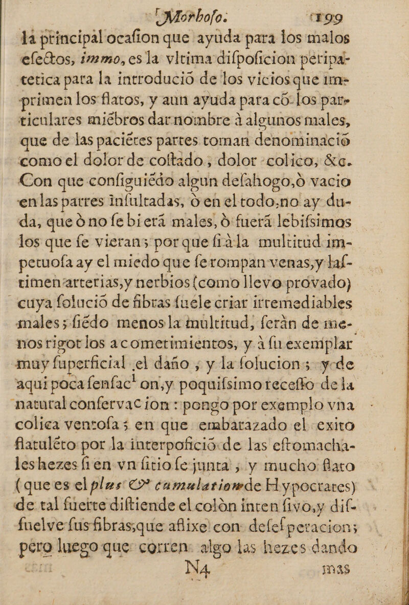 la principal ocafion que ayuda para los malos elettos, immo, es la vletima dilpoficion peripa- tetica para la introdució de los viciosque 1m- primen los flatos, y aun ayuda para có-los par» ticulares miébros dar nombre á algunos males, que de las paciétes partes toman denominació como el dolor de coltado., dolor -colico, Ka. Con que configuicdo algun delahogo,ó vacio enlas parres infultadas, 0 en eltodo.no ay du- da, queóno le bierá males, O: fuera lebifsimos los que fe vieran3 porque Írála multitud 1m- petuoía ay el miedo que ferompan venas, y lal- timen arterias, y nerbios(como llevo provado) cuya lolució de fibras fuele criar irremediables males; liédo menosla tnultitud, ferán de me- nos rigotlos acometimientos, y 1 fa. exemplar muy fuperficial .el daño , y la folucions yode aqui pocafeníac' on,y poquifsimo receto dela “natural confervac ion: pongo por exemplo vna colica ventofa3 en que embarazado el exito flatuléto por la interpofició:de las eftomacha- leshezes fien vn litiolejunta , y mucho: flato (quees el plms >” camulariomde Hypocrares) de tal fuerte diftiende el colón inten fivo,y dife fuelve fusfibras:que añixe con: delefperacion; pero luego que: corren: algo las hezes dando ebro Na mas