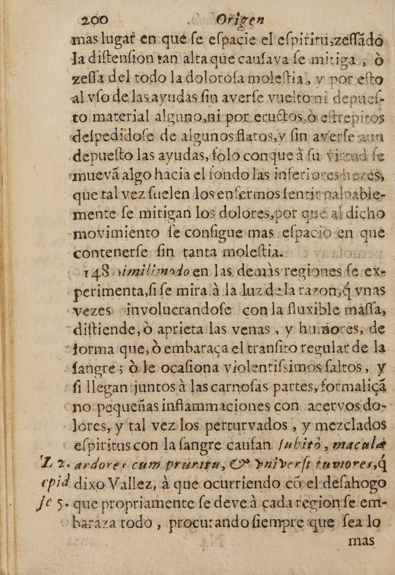 mas lugaf en qué (e efpacie el efpitiruszeflidó. E: la diftenfion ran alta que canfava Le mitigd; 0. d elía del todo ladolorofamoleftia!, y por efto al víodelasayudas fin averfe vueltomi deprick to material alguno, ai por. ecuttos,o:etrepitos defpedidofe de algunos flatos,y lin averfe aun depuelto las ayudas, fold conque fa virud te muevá algo hacia el fondo las inferiores hezés, que tal vez fuelen los enfermos fentir: nalnable, “mente [e mitigan los dolores,por qué al dicho movimiento le configue mas elpacio. en qué conteneríe: fin tanta moleltia.- 399 148) vimilisado en las demás regiones ha €X- «perimenta, (fe mira/á la duzdela razon,4 vnas «vezes involucrandofe conla fuxible máfía, “diftiende, O aprieta las venas , y humores; de jorma: que, d.embaraca el tranfizo regular de la «Langre5 Ole ocaliona viole nrifsimos falros e E Á1 llegan: juntos a las carnofas partes, formalig3 “no: pequeñas ¡nflammaciones con acervos do-: -Jóres, y tal vez-los pereurvados , y mezclados - efpiritus con la fangre canfan Imbito, macalá L 2. ar dores cam cis e> »aiver fs i tumoresQ epid dixo Vallez, á que ocurriendo cóvel delahogo | Je > que propriamente ledeveá cada recionfe em-. obaraza todo, procurando fiempre que fea lo - mas