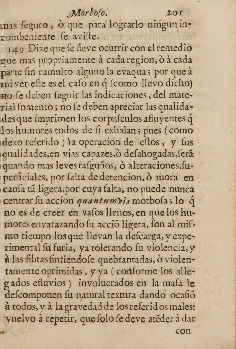 mas feguro , O que para es ningun ins combeniente le avifte. 149 Dixe quefe deve ocurrir con el remedio que mas propriamente a cadaregion,0 a cada parte lin tumulto alguno la evaquas por queá mi ver ete esel calo en q (como llevo dicho) no fe deben feguir las indicaciones, del mate- rial fomento; no fe deben apreciar las qualida- desque imprimenlos corpuículos afuyentes q loshumores todos de fi exhalan; pues (como idexo referido ) la operación de eltos, y lus ¿qualidades,en vias capazes,ó defahogadas, lord &gt; ¡quando mas leves rafeuñas, e O alteraciones, fu- 'perficiales, por falta dedetencion, Ó mora en ¿cauía EZ ligera,por cuya falta, no puede nunca ¡centrar lu accion quantanrvis morbola; lo q no es de creer en valos llenos, en que los hu- moresenvarazando lu accio ligera, fon al mif- mo tiempo losque llevan la defcarga, y expe- rimental Íu furia, ya tolerando lu violencia, y alas fibrastintiendofe quebrantadas, O violen= tamente oprimidas, y ya [ conforme los alle- gados efluvios ) involucrados en la maía le defcomponen fíb natural textura dando ocafió atodos, y a la gravedad de losreferidos males: yuelyo a repetir, quefolo fe deve atéder a dar .. | con