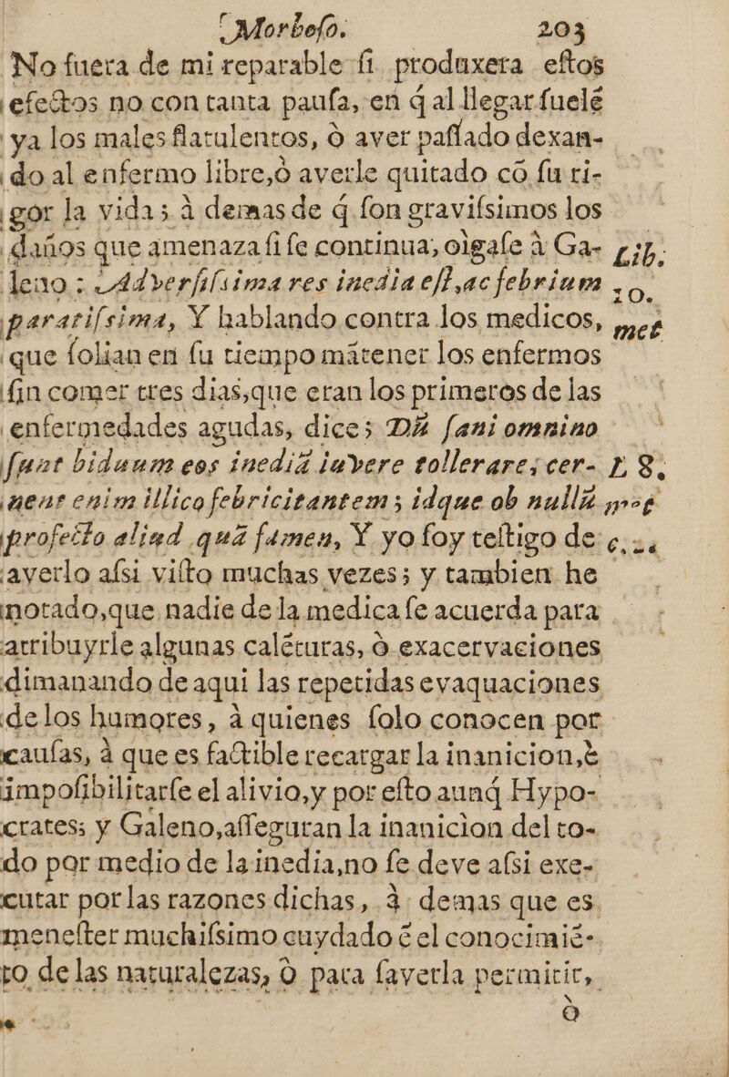 No fuera de mi reparable fi produxera eftos ¡efeítos no con tanta paufa, en gal llegar fuelé ya los males flatulentos, Ó aver paflado dexam- doale nfermo libre,o averle quitado có fu ri- ¡gor la vida; A demas de q fon gravifsimos los daños que amenaza fi fe continua, olgaíe í/ Ga- leno : Adrerfilsima res inediacf ac febriuna | paratifsi sima, Y hablando contra Jos medicos, ¿que folian en lu tiempo mátener los enfermos fin comer tres dias,que eran los primeros de las enfermedades agudas, dice; DÁ fani omnino Lib, z O. k met ayerlo aísi vilto muchas vezes; y tambien he motado,que nadie de la medica le acuerda para só dimanando de aquí las repetidas eyaquaciones delos humores, á quienes lolo conocen par cauías, á que es faCtible recargar la i inanicion, E impolibilitaríe el alivio,y por elto aung Hypo- cratess y Galeno,afeguran la inanicion del to- do par medio de lainedia,no le deve a(si exe- cutar porlas razones dichas, 4 demas que es Pa e” O