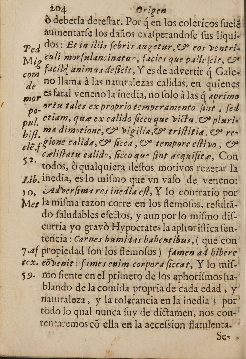O deberla deteftar. Por 4 en los colericos luelé! aumentaríe los daños exafperandofe lus liqui- Ped dos: Etin illis febris augetar O eos ventriz Mi cmli morlalancinatar, facies que palle foie, CA faciló animas deficir, Y es de advertir q Gale- no llama a las naturalezas calidas, en quienes moy Sfaral veneno la inedia, nofolo alas q aprimo A or?a tales ex proprio temperamento [int , [ed y] am, queer calido fécco que vita. plari 77 ma dimotione, CL? Vigilia, triffitia, (> re- ele. [Ene calida, O firca , O tempore e/tivo, de celillara calido, ficco que (ins acquifite, Con “todos, O qualquiera deftos morivos rezerar la £ib. inedia, eslo miímo que vn valo de veneno: 10, vAdverfimares inedia ef, Y lo cohtrario por: Mer ha mifma razon corre en los flemofos, refulrá do faludables efeítos, y aun por lo mifmo dif- curria yo gravó Hypocrates la aphoriítica fen- tencia: Carnes bamidas babentibas, ( qué con 7.2f propiedad fon lós flemolos) famen a4 bibere” tex. éovenit: fames enim corpora [iccat, Y lo mif- 59. mio fiente en el primero de los aphoriímos ha- blando de la comida propria de cada edad, y naturaleza, y la tolerancia en la inedia ; por” todo lo qual nunca fuy de diétamen, nos con tentaremos có ella en la accefsion Mn 7 CG . com