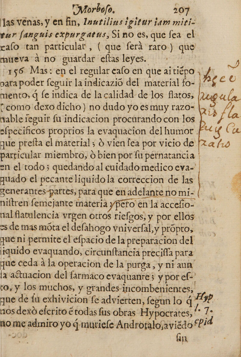 ver fanguis expurgatus, Sino es, que fea el ralo tan particular, ( que ferá raro) que mireva a no guardar eltas leyes. . 156 Mas: en el regular calo en que aitiépo para poder feguir laindicazió del material fo- mento, q le indica de la calidad de los flatos, tcomo dexo dicho) no dudo yo es muy razo- mable feguir fu indicacion procurando con los que preíta el material; d vien fea por vicio de particular miembro, ó bien por fu pernatancia quado el pecante liquidola correccion de las zenerantes-partes, para que en adelante no mi- niftren femejante materia ypero en la accefío- nal flatulencia vrgen otros riefgos, y por ellos os de mas móta el defahogo vniverfal, y própto, que ni permite el efpacio de la preparacion del ¡iquido evaquando, circunftancia precifía para que ceda a la operacion dela purga, y niaun' to, y los muchos, y orandes-incombenientes, nos dexó efcrito étodas fus obras Hypocrates, seca án