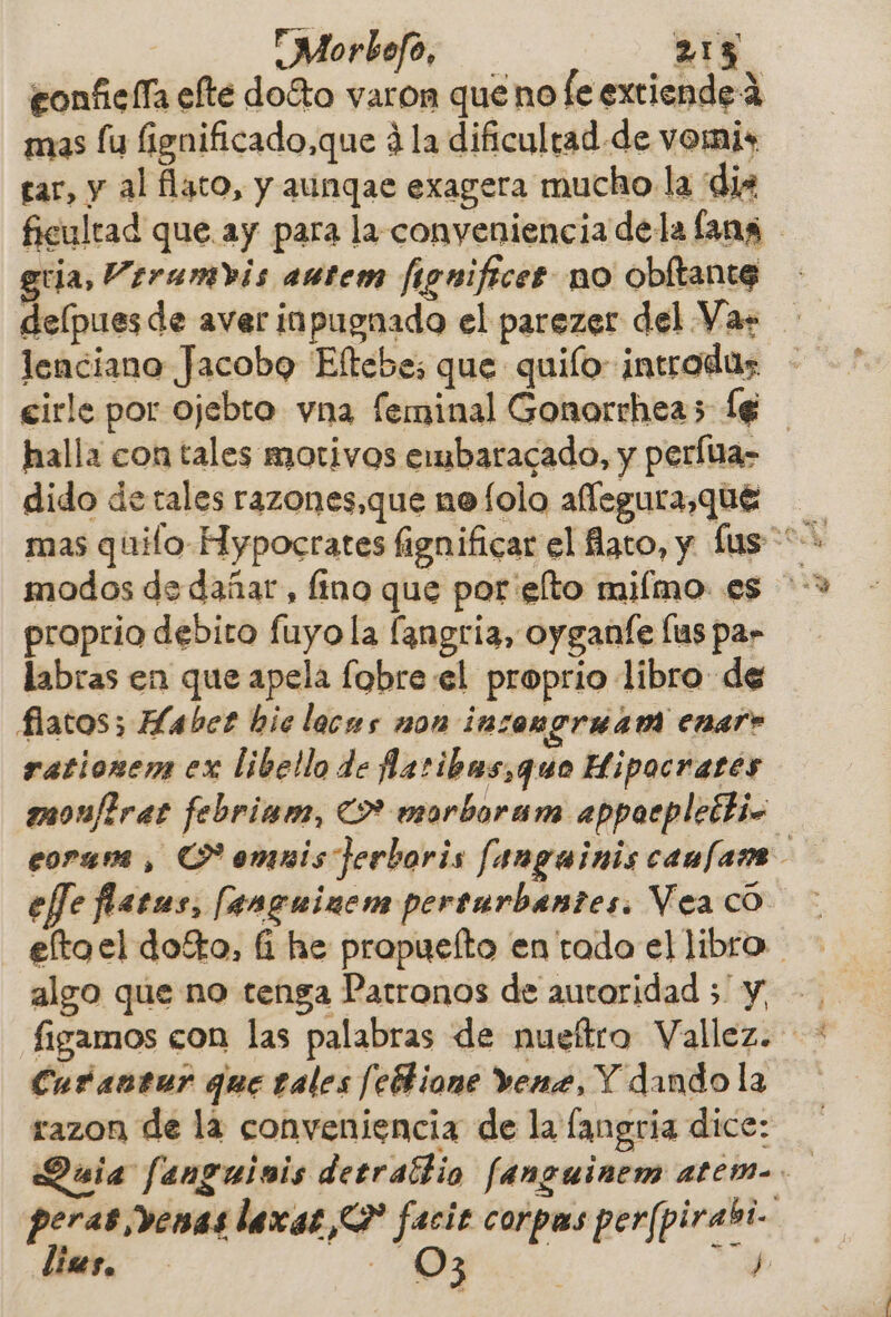 Morbefo, 215 gonficlía elte do%o varon que no fe extiende 2 mas lu fignificado,que 4 la dificultad de vomis tar, y al flaco, y aungae exagera mucho la dis ficultad que ay para la conyeniencia dela lang gria, Verambis aútem figuificer no obltante delpues de aver inpugnado el parezer del Var lenciano Jacobo Eftebes que quiío- introdas. eirle por ojebto vna feminal Gonorrhea5 (6 halla con tales motivos embaracado, y perla» dido de tales razones,que nofolo aflegura,que proprio debito fuyo la langria, oyganíe lus par labras en que apela fobre el proprio libro de flatos; Habee bie lacas non insengruam enar» rationem ex libello de ñcribus,quo Hipocrates monfiras febriam, 2% esarboram appaeplectio eltoel dofto, fí he propueíto en tado el libro figamos con las palabras de nuetro Vallez. * Curéantur que tales febhione vene, Y dando la razon de la conveniencia de la langria dice: Quia [: anguinis detrattio fanguinem atem-. 7 peras venas lacas? facie corpus perfpirabi- | 03 de lists.