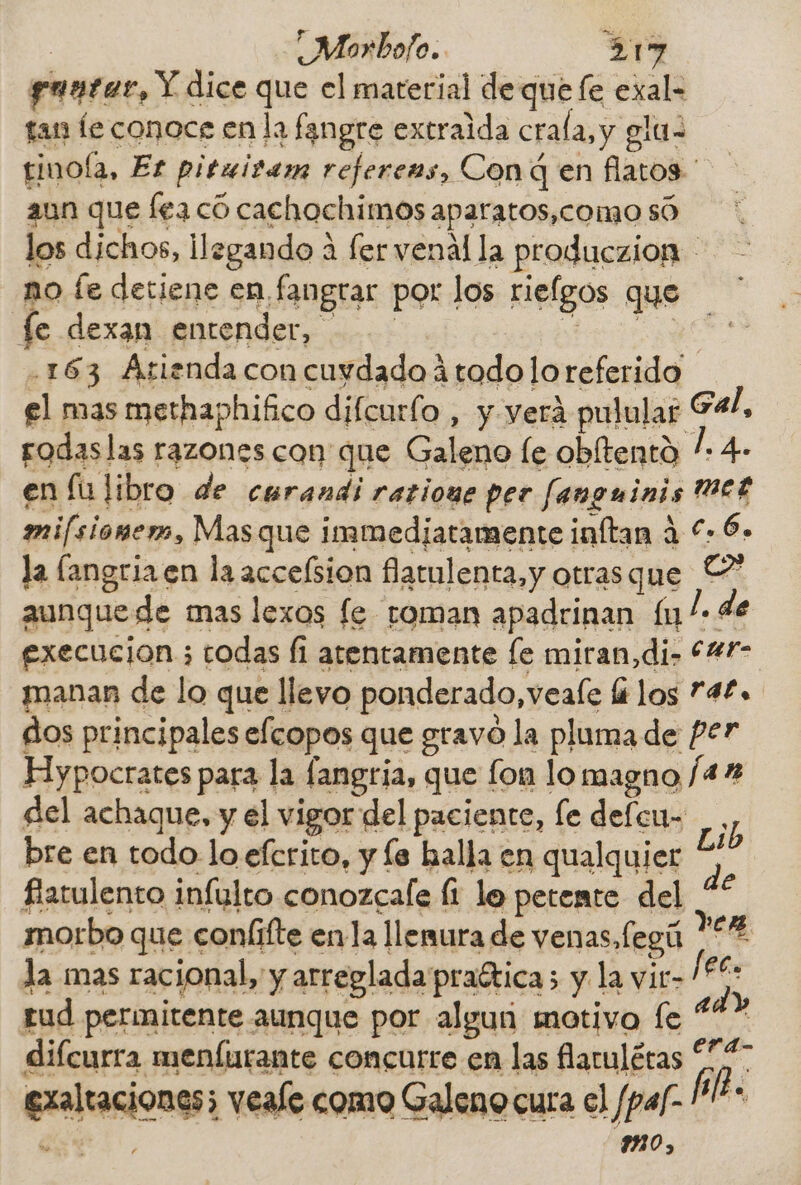 puntas, Y dice que el material de que fe exal- fan le conoce en la fangre extraida crala, y glu- tinola, Er pituitam referens, Con q en flatos ' aun que lea có cachochimos aparatos,como só los dichos, ilegando A fer venal la produczion - o fe detiene en fangrar por los riefgos que 2 fe dexan entender, .163 Arienda con cuydado á todo lo referido el mas methaphifico difcurío , y verá pulular E4/, rodaslas razones con que Galeno le obltento / 4- en fulibro de cerandi ratioue per fanguinis WWE mifsiomem, Mas que immedjatamente inftan á €» 6- la (angria en la accefsion flatulenta,y otras que Y aunque de mas lexos fe roman apadrinan lu /- de execucion ; todas fi atentamente [e miran, di- *%f- manan de lo que llevo ponderado, veale ái los 74£. dos principales efcopos que gravo la pluma de P27 Hypocrates para la fangria, que fon lo magno /4% del achaque, y el vigor del paciente, fe defcu- , bre en todo lo efcrito, y fe halla en qualquier * fatulento infulto conozcafe li lo petemte del “* morbo que conlífte enla llenura de venas, legú »eg la mas racional, y arreglada praética; y la vir- Pe: tud permitente aunque por alguri motivo fe “&gt; difcurra menfurante concurre en las farulétas 2 exaltaciones; veale como Galeno cura el /pal- &gt; á , M0,