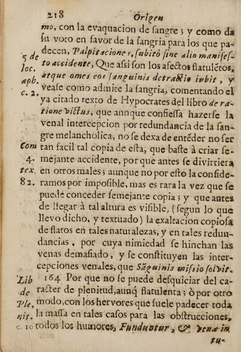 mo, con la evaquación de fangre 5 y como da lu voto en favor de la langria para los que pas de decen, Palpitacione ,, [abito fine alio manifef> hor. * accidente, Que aísi lon los afettos flatulcros, | h atque omes eos Fanguinis desrablio imbir, y “2% deale como adiite la fangria, comentando ell ya citado rexto de Hypocrates del libro de ra _ tionevittas, que annque confiella hazerfe la . venal intercepcion por redundancia de lá fana gre melancholica, no fe dexa de entéder no fer Com tan facil tal copia de elta, que bafte á criar fe. 4- mejante accidente, por que antes fe divirtiera tex. en orros males; aunque no por efto la confide= 82. ramos por impofible, mas es rara la vez que fe puede conceder femejante copia; y queantes de llegar 4 tal altura es vifible, (fegun lo que llevo dicho, y textuado) la exaltacion copioÍa de flaros en tales naturalozas, y en tales tedun- dancias , por cuya nimiedad fe hinchan las venas demafiado, y le conftituyen las inteta a cepciones venales, que S4guinis w1fsio folviz., Zib 164 Por que ño fe puede defquiciar del ca- de after de plenicud,aund Batulenta; $ por atra Ple, iodo,con los hervores que fuele padecer toda y iy la mafla en tales cafos para las obitrucciones, c. 1o todos los humores, Fuúiduoter, CP Yene ia