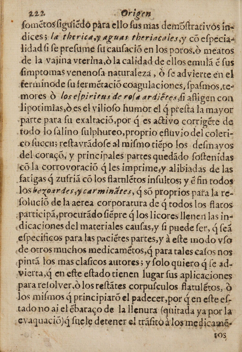 fometosliguicdo pára ello fas mas demdltrativós iria dices; la thericayy aguas theriacales;y có elpecias lidadí fe prelime fu caufació en los poros,0 meatos de la vajina vrerina,ó la calidad de ellosemulá € lus 4imptomas venenofa naturalezá , O fé advierte en el ferminode fufermeració coagulaciones, [pafimos,tes mores O lose/piri ras derola ardiéres Li ai gen con Jipotimias,o es el viliofo humor el q prefta la mayor «parte pata fu exaltació,por q es aétivo corrigéte de todo lo falino (ulphureo,proprio eflvio del coleri- «cofuccus reftavrádofe al mifmotiépo los delinayos del coracó, y principales'partes quedido foftenídas ¡cola corrovoració q lesimprime,y alibiadas de las Satigas q zufriá có los flarnlétos infultos; y é An todos Jos bezorrdesyycarminátes, 4 só proprios pata la re- tolució de la aerea corporatura de q todos los faros participá,procurádo fiépre los licores llener las in «dicaciones del materiales caufas,y [1 puede fer, q fea £fpecificos para las paciétes partes, y á elte modo vía «de. orros muchos medicamétos,q para tales calos nos «pinta los mas clalicos autores; y folo quiero q íe ad. vierta, q en efte eltado tienen lugar fus aplicaciones. para refolver,ó losreftátes corpuículos flatulétos, d los mifmos q principiaró el padecer,por Gen elteel- tado no aielébaraco de la llenura (quitada ya por la ¿Evaquacio)d Ínele detener el tráfico alosmedicamé- ES | LOS