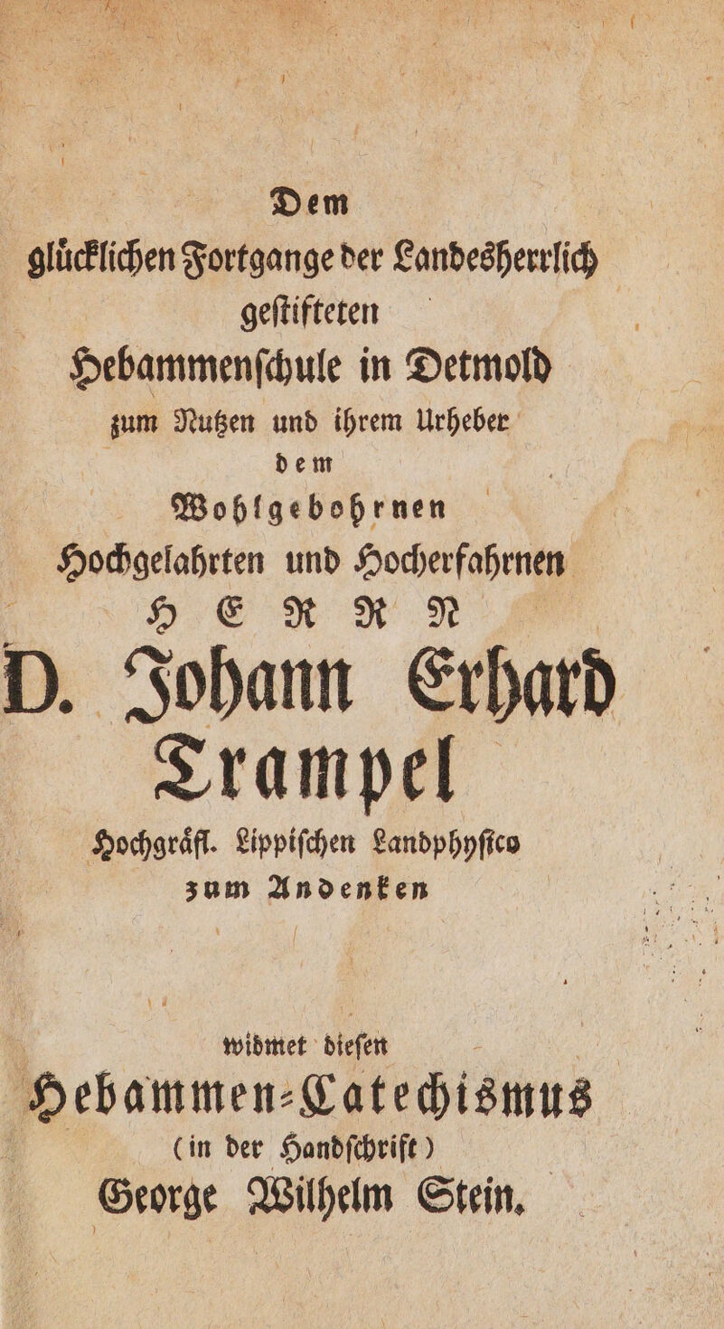 Dem glihichen Fortgange der Landesherrlich geſtifteten Hebammenſchule in Detmold zum Nutzen und ihrem Urheber dem Wohlgebohrnen Hochgelahrten und Hocherfahrnen HER R N D. Johann Erhard Trampel Hochgraͤfl. Lippiſchen Landphyſico zum Andenken widmet dieſen ‚Hebammen. ect in der Handſchrift) George Wilhelm Stein.