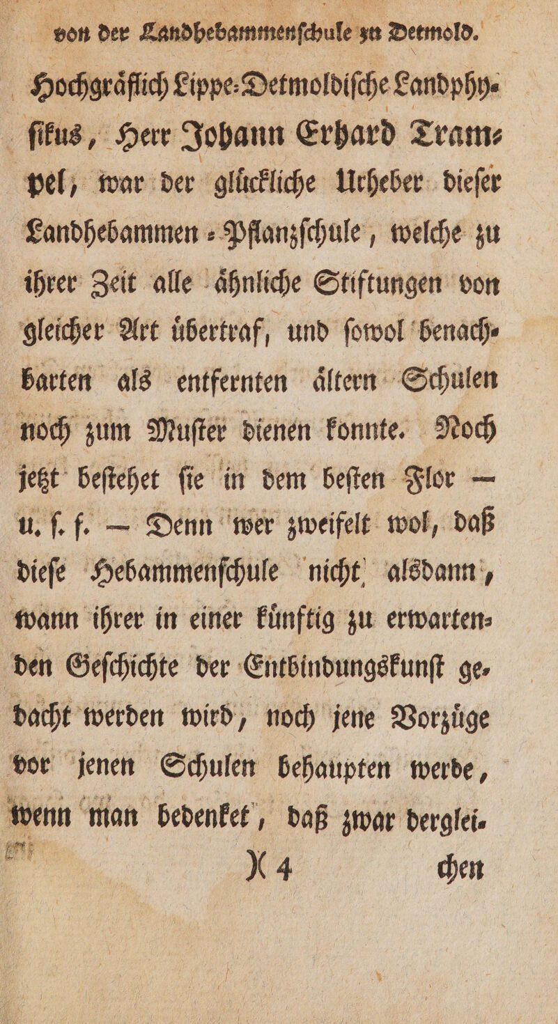 eon der Landbebammenſchole zn Detmold. Hochgraͤflich Lippe Detmoldiſche Landphy⸗ ſikus, Herr Johann Erhard Tram⸗ pel, war der gluͤckliche Urheber dieſer Landhebammen⸗Pflanzſchule, welche zu ihrer Zeit alle aͤhnliche Stiftungen von gleicher Art übertraf, und ſowol benach⸗ barten als entfernten aͤltern Schulen noch zum Muſter dienen konnte. Noch jetzt beſtehet ſie in dem beſten Flor — u. ſ. f. — Denn wer zweifelt wol, daß dieſe Hebammenſchule nicht alsdann, wann ihrer in einer kuͤnftig zu erwarten⸗ den Geſchichte der Entbindungskunſt ge⸗ dacht werden wird, noch jene Vorzuͤge vor jenen Schulen behaupten werde, wenn man bedenket, daß zwar derglei⸗